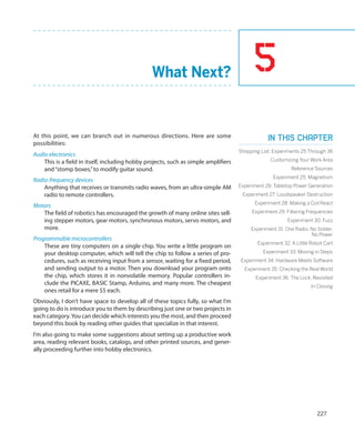 What Next?                                5
At this point, we can branch out in numerous directions. Here are some                           In this chapter
possibilities:
                                                                                     Shopping List: Experiments 25 Through 36
Audio electronics
    This is a field in itself, including hobby projects, such as simple amplifiers                Customizing Your Work Area
    and “stomp boxes,” to modify guitar sound.                                                              Reference Sources
                                                                                                   Experiment 25: Magnetism
Radio-frequency devices
    Anything that receives or transmits radio waves, from an ultra-simple AM         Experiment 26: Tabletop Power Generation
    radio to remote controllers.                                                      Experiment 27: Loudspeaker Destruction
                                                                                           Experiment 28: Making a Coil React
Motors
   The field of robotics has encouraged the growth of many online sites sell-             Experiment 29: Filtering Frequencies
   ing stepper motors, gear motors, synchronous motors, servo motors, and                                 Experiment 30: Fuzz
   more.                                                                                  Experiment 31: One Radio, No Solder,
                                                                                                                    No Power
Programmable microcontrollers
                                                                                             Experiment 32: A Little Robot Cart
    These are tiny computers on a single chip. You write a little program on
    your desktop computer, which will tell the chip to follow a series of pro-                 Experiment 33: Moving in Steps
    cedures, such as receiving input from a sensor, waiting for a fixed period,      Experiment 34: Hardware Meets Software
    and sending output to a motor. Then you download your program onto                 Experiment 35: Checking the Real World
    the chip, which stores it in nonvolatile memory. Popular controllers in-                Experiment 36: The Lock, Revisited
    clude the PICAXE, BASIC Stamp, Arduino, and many more. The cheapest                                              In Closing
    ones retail for a mere $5 each.
Obviously, I don’t have space to develop all of these topics fully, so what I’m
going to do is introduce you to them by describing just one or two projects in
each category. You can decide which interests you the most, and then proceed
beyond this book by reading other guides that specialize in that interest.
I’m also going to make some suggestions about setting up a productive work
area, reading relevant books, catalogs, and other printed sources, and gener-
ally proceeding further into hobby electronics.




                                                                                                                       227
 
