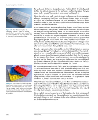 Customizing Your Work Area

                                               For undivided, flat-format storage boxes, the Prolatch 23600-00 is ideally sized
                                               to fit a file-cabinet drawer, and the latches are sufficiently secure that you
                                               could stack a series of them on their long edges. See Figure 5-4.
                                               Plano also sells some really nicely designed toolboxes, one of which you can
                                               place on your desktop. It will have small drawers for easy access to screwdriv-
                                               ers, pliers, and other basics. Because you need a work area that’s only about
                                               three feet square for most electronics projects, surrendering some desk space
                                               to a toolbox is not a big sacrifice.
                                               If you have a steel desk with relatively shallow drawers, one of them can be al-
Figure 5-4.  This Plano brand box is           located for printed catalogs. Don’t underrate the usefulness of hard copy, just
undivided, making it useful for storing        because you can buy everything online. The Mouser catalog, for instance, has
spools of wire or medium-size tools. When      an index, which is better in some ways than their online search feature, and
stacked upright on its long edge, three will
fit precisely in a file-cabinet drawer.        the catalog is divided into helpful categories. Many times I’ve found useful
                                               parts that I never knew existed, just by browsing, which is much quicker than
                                               flipping through PDF pages online, even with a broadband connection. Cur-
                                               rently, Mouser is still quite generous about sending out their catalogs, which
                                               contain over 2,000 pages. McMaster-Carr will also send you a catalog, but only
                                               after you‘ve ordered from them, and only once a year.
                                               Now, the big question: how to store all those dinky little parts, such as resistors,
                                               capacitors, and chips? I’ve tried various solutions to this problem. The most ob-
                                               vious is to buy a case of small drawers, each of which is removable, so you can
                                               place it on your desk while you access its contents. But I don’t like this system,
                                               for two reasons. First, for very small components, you need to subdivide the
                                               drawers, and the dividers are never secure. And second, the removability of
                                               the drawers creates the risk of accidentally emptying the contents on the floor.
                                               Maybe you’re too careful to allow this to happen, but I’m not!
                                               My personal preference is to use Darice Mini-Storage boxes, shown in Figure
                                               5-5. You can find these at Michaels in small quantities, or buy them more eco-
                                               nomically in bulk online from suppliers such as http://www.craftamerica.com.
                                               The blue boxes are subdivided into five compartments that are exactly the
                                               right size and shape for resistors. The yellow boxes are subdivided into ten
                                               compartments, which are ideal for semiconductors. The purple boxes aren’t
                                               divided at all, and the red boxes have a mix of divisions.
                                               The dividers are molded into the boxes, so you don’t have the annoyance asso-
Figure 5-5.  Darice Mini-Storage boxes are     ciated with removable dividers that slip out of position, allowing components
ideal for components such as resistors, ca-
pacitors, and semiconductors. The boxes
                                               to mix together. The box lids fit tightly, so that even if you drop one of the
can be stacked stably or stored on shelves,    boxes, it probably won’t open. The lids have metal hinges, and a ridge around
with their ends labeled. The brand sticker     the edge that makes the boxes securely stackable.
is easily removed after being warmed with
a heat gun.                                    I keep my little storage boxes on a set of shelves above the desk, with a gap of
                                               3 inches between one shelf and the next, allowing two boxes to be stacked on
                                               each shelf. If I want to work with a particular subset of boxes, I shift them onto
                                               the desktop and stack them there.




230                                            Chapter 5
 