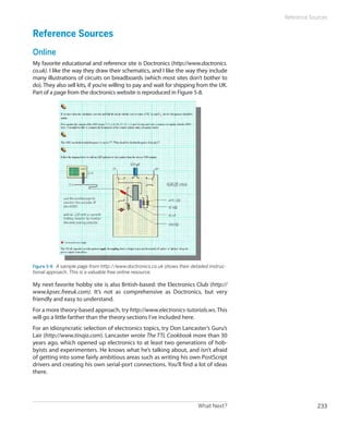 Reference Sources


Reference Sources
Online
My favorite educational and reference site is Doctronics (http://www.doctronics.
co.uk). I like the way they draw their schematics, and I like the way they include
many illustrations of circuits on breadboards (which most sites don’t bother to
do). They also sell kits, if you’re willing to pay and wait for shipping from the UK.
Part of a page from the doctronics website is reproduced in Figure 5-8.




Figure 5-8.  A sample page from http://www.doctronics.co.uk shows their detailed instruc-
tional approach. This is a valuable free online resource.

My next favorite hobby site is also British-based: the Electronics Club (http://
www.kpsec.freeuk.com). It’s not as comprehensive as Doctronics, but very
friendly and easy to understand.
For a more theory-based approach, try http://www.electronics-tutorials.ws. This
will go a little farther than the theory sections I’ve included here.
For an idiosyncratic selection of electronics topics, try Don Lancaster’s Guru’s
Lair (http://www.tinaja.com). Lancaster wrote The TTL Cookbook more than 30
years ago, which opened up electronics to at least two generations of hob-
byists and experimenters. He knows what he’s talking about, and isn’t afraid
of getting into some fairly ambitious areas such as writing his own PostScript
drivers and creating his own serial-port connections. You’ll find a lot of ideas
there.




                                                                            What Next?                   233
 
