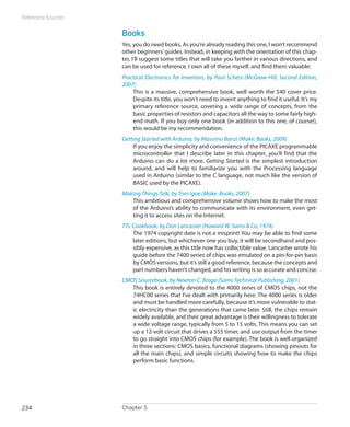 Reference Sources


                    Books
                    Yes, you do need books. As you’re already reading this one, I won’t recommend
                    other beginners’ guides. Instead, in keeping with the orientation of this chap-
                    ter, I’ll suggest some titles that will take you farther in various directions, and
                    can be used for reference. I own all of these myself, and find them valuable:
                    Practical Electronics for Inventors, by Paul Scherz (McGraw-Hill, Second Edition,
                    2007)
                        This is a massive, comprehensive book, well worth the $40 cover price.
                        Despite its title, you won’t need to invent anything to find it useful. It’s my
                        primary reference source, covering a wide range of concepts, from the
                        basic properties of resistors and capacitors all the way to some fairly high-
                        end math. If you buy only one book (in addition to this one, of course!),
                        this would be my recommendation.
                    Getting Started with Arduino, by Massimo Banzi (Make: Books, 2009)
                        If you enjoy the simplicity and convenience of the PICAXE programmable
                        microcontroller that I describe later in this chapter, you’ll find that the
                        Arduino can do a lot more. Getting Started is the simplest introduction
                        around, and will help to familiarize you with the Processing language
                        used in Arduino (similar to the C language, not much like the version of
                        BASIC used by the PICAXE).
                    Making Things Talk, by Tom Igoe (Make: Books, 2007)
                       This ambitious and comprehensive volume shows how to make the most
                       of the Arduino’s ability to communicate with its environment, even get-
                       ting it to access sites on the Internet.
                    TTL Cookbook, by Don Lancaster (Howard W. Sams  Co, 1974)
                        The 1974 copyright date is not a misprint! You may be able to find some
                        later editions, but whichever one you buy, it will be secondhand and pos-
                        sibly expensive, as this title now has collectible value. Lancaster wrote his
                        guide before the 7400 series of chips was emulated on a pin-for-pin basis
                        by CMOS versions, but it’s still a good reference, because the concepts and
                        part numbers haven’t changed, and his writing is so accurate and concise.
                    CMOS Sourcebook, by Newton C. Braga (Sams Technical Publishing, 2001)
                       This book is entirely devoted to the 4000 series of CMOS chips, not the
                       74HC00 series that I’ve dealt with primarily here. The 4000 series is older
                       and must be handled more carefully, because it’s more vulnerable to stat-
                       ic electricity than the generations that came later. Still, the chips remain
                       widely available, and their great advantage is their willingness to tolerate
                       a wide voltage range, typically from 5 to 15 volts. This means you can set
                       up a 12-volt circuit that drives a 555 timer, and use output from the timer
                       to go straight into CMOS chips (for example). The book is well organized
                       in three sections: CMOS basics, functional diagrams (showing pinouts for
                       all the main chips), and simple circuits showing how to make the chips
                       perform basic functions.




234                 Chapter 5
 