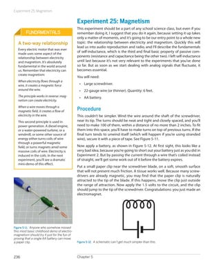 Experiment 25: Magnetism


                                              Experiment 25: Magnetism
                                              This experiment should be a part of any school science class, but even if you
         Fundamentals                         remember doing it, I suggest that you do it again, because setting it up takes
                                              only a matter of moments, and it’s going to be our entry point to a whole new
   A two-way relationship                     topic: the relationship between electricity and magnetism. Quickly this will
                                              lead us into audio reproduction and radio, and I’ll describe the fundamentals
   Every electric motor that was ever
                                              of self-inductance, which is the third and final basic property of passive com-
   made uses some aspect of the
   relationship between electricity           ponents (resistance and capacitance being the other two). I left self-inductance
   and magnetism. It’s absolutely             until last because it’s not very relevant to the experiments that you’ve done
   fundamental in the world around            so far. But as soon as we start dealing with analog signals that fluctuate, it
   us. Remember that electricity can          becomes essential.
   create magnetism:
                                              You will need:
   When electricity flows through a
   wire, it creates a magnetic force           •	 Large screwdriver.
   around the wire.                            •	 22-gauge wire (or thinner). Quantity: 6 feet.
   The principle works in reverse: mag-        •	 AA battery.
   netism can create electricity.
   When a wire moves through a
   magnetic field, it creates a flow of       Procedure
   electricity in the wire.                   This couldn’t be simpler. Wind the wire around the shaft of the screwdriver,
   This second principle is used in           near its tip. The turns should be neat and tight and closely spaced, and you’ll
   power generation. A diesel engine,         need to make 100 of them, within a distance of no more than 2 inches. To fit
   or a water-powered turbine, or a           them into this space, you’ll have to make turns on top of previous turns. If the
   windmill, or some other source of          final turn tends to unwind itself (which will happen if you’re using stranded
   energy either turns coils of wire          wire), secure it with a piece of tape. See Figure 5-11.
   through a powerful magnetic
   field, or turns magnets amid some          Now apply a battery, as shown in Figure 5-12. At first sight, this looks like a
   massive coils of wire. Electricity is      very bad idea, because you’re going to short out your battery just as you did in
   induced in the coils. In the next          Experiment 2. But by passing the current through a wire that’s coiled instead
   experiment, you’ll see a dramatic          of straight, we’ll get some work out of it before the battery expires.
   mini-demo of this effect.
                                              Put a small paper clip near the screwdriver blade, on a soft, smooth surface
                                              that will not present much friction. A tissue works well. Because many screw-
                                              drivers are already magnetic, you may find that the paper clip is naturally
                                              attracted to the tip of the blade. If this happens, move the clip just outside
                                              the range of attraction. Now apply the 1.5 volts to the circuit, and the clip
                                              should jump to the tip of the screwdriver. Congratulations: you just made an
                                              electromagnet.




Figure 5-11.  Anyone who somehow missed
this most basic childhood demo of electro-
magnetism should try it just for the fun of
proving that a single AA battery can move
a paper clip.                                 Figure 5-12.  A schematic can’t get much simpler than this.



236                                           Chapter 5
 