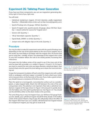 Experiment 26: Tabletop Power Generation


Experiment 26: Tabletop Power Generation
If you have just three components, you can see magnetism generating elec-
tricity right in front of you, right now.
You will need:
 •	 Cylindrical neodymium magnet, 3/4-inch diameter, axially magnetized.
    Quantity: 1. (Obtainable online at sites such as http://www.kjmagnetics.com.)
 •	 Spool of hookup wire, 26-gauge, 100 feet. Quantity: 1.
 •	 Spool of magnet wire, quarter-pound, 26-gauge, about 350 feet. Quan-
    tity: 1. (Search online for sources for “magnet wire.”)
 •	 Generic LED. Quantity: 1.
 •	 100 μF electrolytic capacitor. Quantity: 1.
 •	 Signal diode, 2N4001 or similar. Quantity: 1.
 •	 Jumper wires with alligator clips on the ends. Quantity: 2.


Procedure
You may be able to make this experiment work with the spool of hookup wire,
depending on the size of the spool relative to the size of your magnet, but as
the results are more likely to be better with the magnet wire, I’ll assume that
you’re using that—initially, at least. The advantage of the magnet wire is that
its very thin insulation allows the coils to be closely packed, increasing their
inductance.
First peek into the hollow center of the spool to see if the inner end of the
wire has been left accessible, as is visible in Figures 5-18 and 5-19. If it hasn’t,
you have to unwind the wire onto any large-diameter cylindrical object, then             Figure 5-18.  An everyday 100-foot spool of
rewind it back onto the spool, this time taking care to leave the inner end stick-       hookup wire is capable of demonstrating
ing out.                                                                                 the inductive power of a coil.

Scrape the transparent insulation off each end of the magnet wire with a utility
knife or sandpaper, until bare copper is revealed. To check, attach your meter,
set to measure ohms, to the free ends of the wire. If you make a good contact,
you should measure a resistance of 30 ohms or less.
Place the spool on a nonmagnetic, nonconductive surface such as a wooden,
plastic, or glass-topped table. Attach the LED between the ends of the wire
using jumper wires. The polarity is not important. Now take a cylindrical neo-
dymium magnet of the type shown in Figure 5-20 and push it quickly down
into the hollow core, then pull it quickly back out. See Figure 5-21. You should
see the LED blink, either on the down stroke or the up stroke.
The same thing may or may not happen if you use 100 feet of 26-gauge hook-
up wire. Ideally, your cylindrical magnet should fit fairly closely in the hollow
center of the spool. If there’s a big air gap, this will greatly reduce the effect of    Figure 5-19.  Magnet wire has thinner
the magnet. Note that if you use a weaker, old-fashioned iron magnet instead             insulation than hookup wire, allowing the
of a neodymium magnet, you may get no result at all.                                     turns to be more densely packed, inducing
                                                                                         a more powerful magnetic field.



                                                                        What Next?                                              239
 
