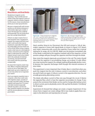 Experiment 26: Tabletop Power Generation




  Blood Blisters and Dead Media
  Neodymium magnets can be
  hazardous. They’re brittle and can
  shatter if they slam against a piece of
  magnetic metal (or another magnet).
  For this reason, many manufacturers
  advise you to wear eye protection.
  Because a magnet pulls with increas-
  ing force as the distance between it
  and another object gets smaller, it
  closes the final gap very suddenly
  and powerfully. You can easily pinch
  your skin and get blood blisters.         Figure 5-20.  Three neodymium magnets,     Figure 5-21.  By moving a magnet vigor-
  If there’s an object made of iron or      1/4-, 1/2-, and 3/4-inch in diameter. I    ously up and down through the center of a
                                            would have preferred to photograph them    coil, you generate enough power to make
  steel anywhere near a neodymium
                                            standing half-an-inch apart, but they      the LED flash brightly.
  magnet, the magnet will find it and       refused to permit it.
  grab it, with results that may be
  unpleasant, especially if the object      Here’s another thing to try. Disconnect the LED and connect a 100 μF elec-
  has sharp edges and your hands are
                                            trolytic capacitor in series with signal diode, as shown in Figure 5-23. Attach
  in the vicinity. When using a magnet,
  create a clear area on a nonmagnetic      your meter, measuring volts, across the capacitor. If your meter has a manual
  surface, and watch out for magnetic       setting for its range, set it to 20V DC. Make sure the positive (unmarked) side
  objects underneath the surface. My        of the diode is attached to the negative (marked) side of the capacitor, so that
  magnet sensed a steel screw embed-        positive voltage will pass through the capacitor and then through the diode.
  ded in the underside of a kitchen
  countertop, and slammed itself            Now move the magnet vigorously up and down in the coil. The meter should
  into contact with the countertop          show that the capacitor is accumulating charge, up to about 10 volts. When
  unexpectedly.                             you stop moving the magnet, the voltage reading will gradually decline, most-
  Be aware that magnets create mag-         ly because the capacitor discharges itself through the internal resistance of
  nets. When a magnetic field passes        your meter.
  across an iron or steel object, the
                                            This experiment is more important than it looks. Bear in mind that when you
  object picks up some magnetism of
  its own. Be careful not to magnetize      push the magnet into the coil, it induces current in one direction, and when
  your watch!                               you pull it back out again, it induces current in the opposite direction. You are
                                            actually generating alternating current.
  Don’t use magnets anywhere near a
  computer, a disk drive, credit cards      The diode only allows current to flow one way through the circuit. It blocks
  with magnetic stripes, cassettes of       the opposite flow, which is how the capacitor accumulates its charge. If you
  any type, and other media. Also keep      jump to the conclusion that diodes can be used to change alternating current
  magnets well away from TV screens
                                            to direct current, you’re absolutely correct. We say that the diode is “rectifying”
  and video monitors (especially
  cathode-ray tubes). Last but not          the AC power.
  least, powerful magnets can interfere     Experiment 24 showed that voltage can create a magnet. Experiment 25 has
  with the normal operation of cardiac
                                            shown that a magnet can create voltage. We’re now ready to apply these con-
  pacemakers.
                                            cepts to the detection and reproduction of sound.




240                                         Chapter 5
 