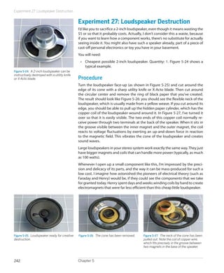 Experiment 27: Loudspeaker Destruction


                                               Experiment 27: Loudspeaker Destruction
                                               I’d like you to sacrifice a 2-inch loudspeaker, even though it means wasting the
                                               $5 or so that it probably costs. Actually, I don’t consider this a waste, because
                                               if you want to learn how a component works, there’s no substitute for actually
                                               seeing inside it. You might also have such a speaker already, part of a piece of
                                               cast-off personal electronics or toy you have in your basement.
                                               You will need:
                                                •	 Cheapest possible 2-inch loudspeaker. Quantity: 1. Figure 5-24 shows a
                                                   typical example.
Figure 5-24.  A 2-inch loudspeaker can be
instructively destroyed with a utility knife
or X-Acto blade.                               Procedure
                                               Turn the loudspeaker face-up (as shown in Figure 5-25) and cut around the
                                               edge of its cone with a sharp utility knife or X-Acto blade. Then cut around
                                               the circular center and remove the ring of black paper that you’ve created.
                                               The result should look like Figure 5-26: you should see the flexible neck of the
                                               loudspeaker, which is usually made from a yellow weave. If you cut around its
                                               edge, you should be able to pull up the hidden paper cylinder, which has the
                                               copper coil of the loudspeaker wound around it. In Figure 5-27, I’ve turned it
                                               over so that it is easily visible. The two ends of this copper coil normally re-
                                               ceive power through two terminals at the back of the speaker. When it sits in
                                               the groove visible between the inner magnet and the outer magnet, the coil
                                               reacts to voltage fluctuations by exerting an up-and-down force in reaction
                                               to the magnetic field. This vibrates the cone of the loudspeaker and creates
                                               sound waves.
                                               Large loudspeakers in your stereo system work exactly the same way. They just
                                               have bigger magnets and coils that can handle more power (typically, as much
                                               as 100 watts).
                                               Whenever I open up a small component like this, I’m impressed by the preci-
                                               sion and delicacy of its parts, and the way it can be mass-produced for such a
                                               low cost. I imagine how astonished the pioneers of electrical theory (such as
                                               Faraday and Henry) would be, if they could see the components that we take
                                               for granted today. Henry spent days and weeks winding coils by hand to create
                                               electromagnets that were far less efficient than this cheap little loudspeaker.




Figure 5-25.  Loudspeaker ready for creative   Figure 5-26.  The cone has been removed.   Figure 5-27.  The neck of the cone has been
destruction.                                                                              pulled out. Note the coil of copper wire,
                                                                                          which fits precisely in the groove between
                                                                                          two magnets in the base of the speaker.



242                                            Chapter 5
 