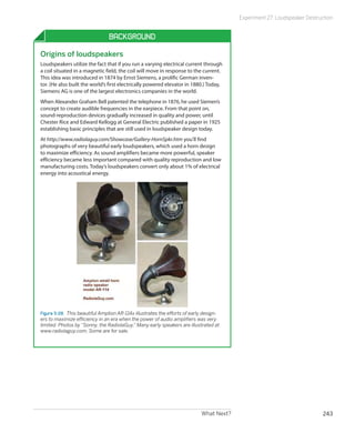 Experiment 27: Loudspeaker Destruction


                                Background

Origins of loudspeakers
Loudspeakers utilize the fact that if you run a varying electrical current through
a coil situated in a magnetic field, the coil will move in response to the current.
This idea was introduced in 1874 by Ernst Siemens, a prolific German inven-
tor. (He also built the world’s first electrically powered elevator in 1880.) Today,
Siemens AG is one of the largest electronics companies in the world.
When Alexander Graham Bell patented the telephone in 1876, he used Siemen’s
concept to create audible frequencies in the earpiece. From that point on,
sound-reproduction devices gradually increased in quality and power, until
Chester Rice and Edward Kellogg at General Electric published a paper in 1925
establishing basic principles that are still used in loudspeaker design today.
At http://www.radiolaguy.com/Showcase/Gallery-HornSpkr.htm you’ll find
photographs of very beautiful early loudspeakers, which used a horn design
to maximize efficiency. As sound amplifiers became more powerful, speaker
efficiency became less important compared with quality reproduction and low
manufacturing costs. Today’s loudspeakers convert only about 1% of electrical
energy into acoustical energy.




Figure 5-28.  This beautiful Amplion AR-114x illustrates the efforts of early design-
ers to maximize efficiency in an era when the power of audio amplifiers was very
limited. Photos by “Sonny, the RadiolaGuy.” Many early speakers are illustrated at
www.radiolaguy.com. Some are for sale.




                                                                            What Next?                                    243
 