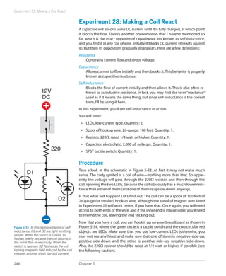 Experiment 28: Making a Coil React


                                               Experiment 28: Making a Coil React
                                               A capacitor will absorb some DC current until it is fully charged, at which point
                                               it blocks the flow. There’s another phenomenon that I haven’t mentioned so
                                               far, which is the exact opposite of capacitance. It’s known as self-inductance,
                                               and you find it in any coil of wire. Initially it blocks DC current (it reacts against
                                               it), but then its opposition gradually disappears. Here are a few definitions:
                                               Resistance
                                                    Constrains current flow and drops voltage.
                                               Capacitance
                                                  Allows current to flow initially and then blocks it. This behavior is properly
                                                  known as capacitive reactance.
                                               Self-Inductance
                                                    Blocks the flow of current initially and then allows it. This is also often re-
                    12V                             ferred to as inductive reactance. In fact, you may find the term “reactance”
                    DC                              used as if it means the same thing, but since self-inductance is the correct
                                                    term, I’ll be using it here.
                                               In this experiment, you’ll see self-inductance in action.
                                               You will need:
                                                •	 LEDs, low-current type. Quantity: 2.
                                                •	 Spool of hookup wire, 26-gauge, 100 feet. Quantity: 1.
                                                •	 Resistor, 220Ω, rated 1/4 watt or higher. Quantity: 1.
                                                •	 Capacitor, electrolytic, 2,000 μF or larger. Quantity: 1.
                            220                 •	 SPST tactile switch. Quantity: 1.


                                               Procedure
         D1                                    Take a look at the schematic in Figure 5-33. At first it may not make much
                                               sense. The curly symbol is a coil of wire—nothing more than that. So appar-
                                               ently the voltage will pass through the 220Ω resistor, and then through the
                                               coil, ignoring the two LEDs, because the coil obviously has a much lower resis-
                                               tance than either of them (and one of them is upside-down anyway).
                                               Is that what will happen? Let’s find out. The coil can be a spool of 100 feet of
                                 D2            26-gauge (or smaller) hookup wire, although the spool of magnet wire listed
                                               in Experiment 25 will work better, if you have that. Once again, you will need
                                               access to both ends of the wire, and if the inner end is inaccessible, you’ll need
                                               to rewind the coil, leaving the end sticking out.
                                               Now that you have a coil, you can hook it up on your breadboard as shown in
Figure 5-33.  In this demonstration of self-   Figure 5-34, where the green circle is a tactile switch and the two circular red
inductance, D1 and D2 are light-emitting       objects are LEDs. Make sure that you use low-current LEDs (otherwise, you
diodes. When the switch is closed, D1          may not see anything) and make sure that one of them is negative-side-up,
flashes briefly because the coil obstructs
the initial flow of electricity. When the      positive-side-down and the other is positive-side-up, negative-side-down.
switch is opened, D2 flashes as the col-       Also, the 220Ω resistor should be rated at 1/4 watt or higher, if possible (see
lapsing magnetic field induced by the coil     the following caution).
releases another short burst of current.


246                                            Chapter 5
 