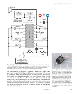 Experiment 29: Filtering Frequencies

      8 ohms



                                                                           9V
                                                                           DC

            100ft hookup                                                 100uF
                                           10uF NP
            wire on spool

                                       1                16
                  0.15uF                                           0.15uF
                                       2                15

                                       3                14
                100uF                                                100uF
                                             TEA2025B

                   NP                  4                13           NP
                                       5                12
               100uF                   6                11
                                                                         100uF

                                       7                10
               100uF                   8                 9

                                                                  0.22uF
                                            33K

                                                                         10K


                       Input from
                    headphone jack
                    on audio device
Figure 5-41.  The audio amplifier chip should be wired with capacitors around it as shown,
“NP” denoting the ones that are not polarized. The acronym“BP,” meaning bipolar, is also
often used to mean the same thing. The output from pins 2 and 15 of the chip can be
passed through a coil or a 10 μF capacitor to demonstrate audio filtering.
                                                                                             Figure 5-42.  To sample the output from the
The input shown in the schematic can receive a signal from a typical media                   headphone socket of a music player, you
                                                                                             can use this adapter and push the stripped
player, such as a portable MP3 player, CD player, or cassette player. To connect             end of a piece of hookup wire into one of
its headphone jack to the breadboard, you can use an adapter that converts                   the sockets. Then use alligator clips on a
it to a pair of RCA-type audio jacks, and then stick a wire into one of them as              jumper wire to connect the audio to your
shown in Figure 5-42. The wire will connect to the 33K resistor on the bread-                breadboarded circuit. Don’t forget to use
                                                                                             an additional jumper wire to connect the
board circuit. The chromed neck of the RCA jack (which is sometimes gold-                    outside of the socket to the negative side
plated, or at least gold-colored) must be connected with the negative side of                of the power supply on the breadboard.
your power supply on the breadboard; otherwise, you won’t hear anything.                     Because we’re only using one speaker, the
You can ignore the second output on the adapter, because we’re working in                    amplifier is connected to only one of the
                                                                                             stereo outputs from your player. The other
mono, here, not stereo.                                                                      is ignored.


                                                                             What Next?                                            251
 