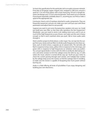 Experiment 29: Filtering Frequencies

                                       So here’s the specification for this particular coil in an audio crossover network.
                                       Forty feet of 20-gauge copper magnet wire, wrapped in 200 turns around a
                                       spool of 1/16–inch-thick plastic with a hub measuring 7/8 inch in length be-
                                       tween the flanges and 1/2-inch external diameter. Total retail cost of materials
                                       if purchased separately: probably about $1, assuming you can find or make a
                                       spool of the appropriate size.
                                       Conclusion: there’s a lot of mystique attached to audio components. They are
                                       frequently overpriced, and you can make your own coil if you start with these
                                       parameters and adjust them to suit yourself.
                                       Suppose you want to put some thumping bass speakers into your car. Could
                                       you build your own filter so that they only reproduce the low frequencies?
                                       Absolutely—you just need to wind a coil, adding more turns until it cuts as
                                       much of the high frequencies as you choose. Just make sure the wire is heavy
                                       enough so that it won’t overheat when you push 100 or more audio watts
                                       through it.
                                       Here’s another project to think about: a color organ. You can tap into the out-
                                       put from your stereo and use filters to divide audio frequencies into three sec-
                                       tions, each of which drives a separate set of colored LEDs. The red LEDs will
                                       flash in response to bass tones, yellow LEDs in response to the mid-range, and
                                       green LEDs in response to high frequencies (or whatever colors you prefer).
                                       You can put signal diodes in series with the LEDs to rectify the alternating cur-
                                       rent, and series resistors to limit the voltage across the LEDs to, say, 2.5 volts
                                       (when the music volume is turned all the way up). You’ll use your meter to
                                       check the current passing through each resistor, and multiply that number
                                       by the voltage drop across the resistor, to find the wattage that it’s handling,
                                       to make sure the resistor is capable of dissipating that much power without
                                       burning out.
                                       Audio is a field offering all kinds of possibilities if you enjoy designing and
                                       building your own electronics.




254                                    Chapter 5
 
