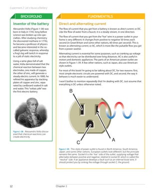 Experiment 2: Let’s Abuse a Battery!


             Background                                                       Fundamentals
     Inventor of the battery                    Direct and alternating current
     Alessandro Volta (Figure 1-38) was         The flow of current that you get from a battery is known as direct current, or DC.
     born in Italy in 1745, long before         Like the flow of water from a faucet, it is a steady stream, in one direction.
     science was broken up into spe-
                                                The flow of current that you get from the “hot” wire in a power outlet in your
     cialties. After studying chemistry
                                                home is very different. It changes from positive to negative 50 times each
     (he discovered methane in 1776),
                                                second (in Great Britain and some other nations, 60 times per second). This is
     he became a professor of physics
                                                known as alternating current, or AC, which is more like the pulsatile flow you get
     and became interested in the so-
                                                from a power washer.
     called galvanic response, whereby
     a frog’s leg will twitch in response       Alternating current is essential for some purposes, such as cranking up voltage
     to a jolt of static electricity.           so that electricity can be distributed over long distances. AC is also useful in
                                                motors and domestic appliances. The parts of an American power outlet are
     Using a wine glass full of salt
                                                shown in Figure 1-39. A few other nations, such as Japan, also use American-
     water, Volta demonstrated that the
                                                style outlets.
     chemical reaction between two
     electrodes, one made of copper,            For most of this book I’m going to be talking about DC, for two reasons: first,
     the other of zinc, will generate a         most simple electronic circuits are powered with DC, and second, the way it
     steady electric current. In 1800, he       behaves is much easier to understand.
     refined his apparatus by stacking
     plates of copper and zinc, sepa-           I won’t bother to mention repeatedly that I’m dealing with DC. Just assume that
     rated by cardboard soaked in salt          everything is DC unless otherwise noted.
     and water. This “voltaic pile” was
     the first electric battery.                          B




     Figure 1-38.  Alessandro Volta discov-
     ered that chemical reactions can
     create electricity.
                                                                                                      A
                                                                  C
                                                Figure 1-39.  This style of power outlet is found in North America, South America,
                                                Japan, and some other nations. European outlets look different, but the principle
                                                remains the same. Socket A is the “live” side of the outlet, supplying voltage that
                                                alternates between positive and negative, relative to socket B, which is called the
                                                “neutral” side. If an appliance develops a fault such as an internal loose wire, it
                                                should protect you by sinking the voltage through socket C, the ground.




12                                            Chapter 1
 