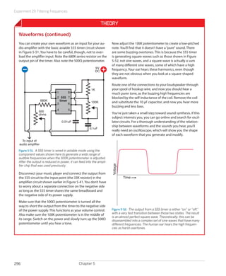 Experiment 29: Filtering Frequencies


                                                                  Theory

   Waveforms (continued)
   You can create your own waveform as an input for your au-           Now adjust the 100K potentiometer to create a low-pitched
   dio amplifier with the basic astable 555 timer circuit shown        note. You’ll find that it doesn’t have a “pure” sound. There
   in Figure 5-51. You have to be careful, though, not to over-        are some buzzing overtones. This is because the 555 timer
   load the amplifier input. Note the 680K series resistor on the      is generating square waves such as those shown in Figure
   output pin of the timer. Also note the 500Ω potentiometer.          5-52, not sine waves, and a square wave is actually a sum
                                                                       of many different sine waves, some of which have a high
                                                             9V        frequency. Your ear hears these harmonics, even though
                                                             DC
                                                                       they are not obvious when you look at a square-shaped
                                                                       waveform.
                                                                       Route one of the connections to your loudspeaker through
                                                        1K             your spool of hookup wire, and now you should hear a
                               1       8                               much purer tone, as the buzzing high frequencies are
                               2 555 7                                 blocked by the self-inductance of the coil. Remove the coil
                     680K        timer                  100K
                               3       6                               and substitute the 10 μF capacitor, and now you hear more
                                                                       buzzing and less bass.
                 500           4       5
                 ohms                                                  You’ve just taken a small step toward sound synthesis. If this
                                                                       subject interests you, you can go online and search for oscil-
                                   0.01uF                              lator circuits. For a thorough understanding of the relation-
                                                                       ship between waveforms and the sounds you hear, you’ll
                                                       0.1uF
                                                                       really need an oscilloscope, which will show you the shape
                                                                       of each waveform that you generate and modify.
     To input of
   audio amplifier

   Figure 5-51.  A 555 timer is wired in astable mode using the
   component values shown here to generate a wide range of
   audible frequencies when the 100K potentiometer is adjusted.
   After the output is reduced in power, it can feed into the ampli-
                                                                       Voltage




   fier chip that was used previously.

   Disconnect your music player and connect the output from
   the 555 circuit to the input point (the 33K resistor) in the                  Time
   amplifier circuit shown earlier in Figure 5-41. You don’t have
   to worry about a separate connection on the negative side
   as long as the 555 timer shares the same breadboard and
   the negative side of its power supply.
   Make sure that the 500Ω potentiometer is turned all the
   way to short the output from the timer to the negative side
   of the power supply. This functions as your volume control.         Figure 5-52.  The output from a 555 timer is either “on” or “off,”
                                                                       with a very fast transition between those two states. The result
   Also make sure the 100K potentiometer is in the middle of
                                                                       is an almost perfect square wave. Theoretically, this can be
   its range. Switch on the power and slowly turn up the 500Ω          disassembled into a complex set of sine waves that have many
   potentiometer until you hear a tone.                                different frequencies. The human ear hears the high frequen-
                                                                       cies as harsh overtones.




256                                            Chapter 5
 