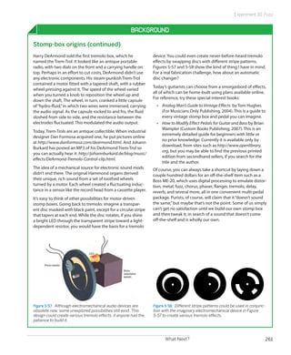 Experiment 30: Fuzz


                                                      Background

Stomp-box origins (continued)
Harry DeArmond sold the first tremolo box, which he              device. You could even create never-before-heard tremolo
named the Trem-Trol. It looked like an antique portable          effects by swapping discs with different stripe patterns.
radio, with two dials on the front and a carrying handle on      Figures 5-57 and 5-58 show the kind of thing I have in mind.
top. Perhaps in an effort to cut costs, DeArmond didn’t use      For a real fabrication challenge, how about an automatic
any electronic components. His steam-punkish Trem-Trol           disc changer?
contained a motor fitted with a tapered shaft, with a rubber
                                                                 Today’s guitarists can choose from a smorgasbord of effects,
wheel pressing against it. The speed of the wheel varied
                                                                 all of which can be home-built using plans available online.
when you turned a knob to reposition the wheel up and
                                                                 For reference, try these special-interest books:
down the shaft. The wheel, in turn, cranked a little capsule
of “hydro-fluid,” in which two wires were immersed, carrying       •	 Analog Man’s Guide to Vintage Effects by Tom Hughes
the audio signal. As the capsule rocked to and fro, the fluid         (For Musicians Only Publishing, 2004). This is a guide to
sloshed from side to side, and the resistance between the             every vintage stomp box and pedal you can imagine.
electrodes fluctuated. This modulated the audio output.            •	 How to Modify Effect Pedals for Guitar and Bass by Brian
                                                                      Wampler (Custom Books Publishing, 2007). This is an
Today, Trem-Trols are an antique collectible. When industrial
                                                                      extremely detailed guide for beginners with little or
designer Dan Formosa acquired one, he put pictures online
                                                                      no prior knowledge. Currently it is available only by
at http://www.danformosa.com/dearmond.html. And Johann
                                                                      download, from sites such as http://www.openlibrary.
Burkard has posted an MP3 of his DeArmond Trem-Trol so
                                                                      org, but you may be able to find the previous printed
you can actually hear it: http://johannburkard.de/blog/music/
                                                                      edition from secondhand sellers, if you search for the
effects/DeArmond-Tremolo-Control-clip.html.
                                                                      title and the author.
The idea of a mechanical source for electronic sound mods        Of course, you can always take a shortcut by laying down a
didn’t end there. The original Hammond organs derived            couple hundred dollars for an off-the-shelf item such as a
their unique, rich sound from a set of toothed wheels            Boss ME-20, which uses digital processing to emulate distor-
turned by a motor. Each wheel created a fluctuating induc-       tion, metal, fuzz, chorus, phaser, flanger, tremolo, delay,
tance in a sensor like the record head from a cassette player.   reverb, and several more, all in one convenient multi-pedal
It’s easy to think of other possibilities for motor-driven       package. Purists, of course, will claim that it “doesn’t sound
stomp boxes. Going back to tremolo: imagine a transpar-          the same,” but maybe that’s not the point. Some of us simply
ent disc masked with black paint, except for a circular stripe   can’t get no satisfaction until we build our own stomp box
that tapers at each end. While the disc rotates, if you shine    and then tweak it, in search of a sound that doesn’t come
a bright LED through the transparent stripe toward a light-      off-the-shelf and is wholly our own.
dependent resistor, you would have the basis for a tremolo




Figure 5-57.  Although electromechanical audio devices are       Figure 5-58.  Different stripe patterns could be used in conjunc-
obsolete now, some unexplored possibilities still exist. This    tion with the imaginary electromechanical device in Figure
design could create various tremolo effects, if anyone had the   5-57 to create various tremolo effects.
patience to build it.



                                                                       What Next?                                                    261
 