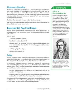 Experiment 3: Your First Circuit


Cleanup and Recycling                                                                           Background
The first AA battery that you shorted out is probably damaged beyond repair.
You should dispose of it. Putting batteries in the trash is not a great idea, be-        Father of
cause they contain heavy metals that should be kept out of the ecosystem.                electromagnetism
Your state or town may include batteries in a local recycling scheme. (Califor-
nia requires that almost all batteries be recycled.) You’ll have to check your           Born in 1775 in France, André-
local regulations for details.                                                           Marie Ampère (Figure 1-40) was
                                                                                         a mathematical prodigy who
The blown fuse is of no further use, and can be thrown away.                             became a science teacher, despite
                                                                                         being largely self-educated in his
The second battery, which was protected by the fuse, should still be OK. The             father’s library. His best-known
battery holder also can be reused later.                                                 work was to derive a theory
                                                                                         of electromagnetism in 1820,
                                                                                         describing the way that an electric
Experiment 3: Your First Circuit                                                         current generates a magnetic field.
Now it’s time to make electricity do something that’s at least slightly useful. For      He also built the first instrument
this purpose, you’ll use components known as resistors, and a light-emitting di-         to measure the flow of electricity
                                                                                         (now known as a galvanometer),
ode, or LED.
                                                                                         and discovered the element
You will need:                                                                           fluorine.

 •	 1.5-volt AA batteries. Quantity: 4.
 •	 Four-battery holder. Quantity: 1.
 •	 Resistors: 470Ω, 1K, and either 2K or 2.2K (the 2.2K value happens to be
    more common than 2K, but either will do in this experiment). Quantity: 1
    of each resistor.
 •	 An LED, any type. Quantity: 1.
 •	 Alligator clips. Quantity: 3.


Setup
It’s time to get acquainted with the most fundamental component we’ll be us-
ing in electronic circuits: the humble resistor. As its name implies, it resists the
                                                                                         Figure 1-40.  Andre-Marie Ampere
flow of electricity. As you might expect, the value is measured in ohms.                 found that an electric current run-
                                                                                         ning through a wire creates a mag-
If you bought a bargain-basement assortment package of resistors, you                    netic field around it. He used this
may find nothing that tells you their values. That’s OK; we can find out easily          principle to make the first reliable
enough. In fact, even if they are clearly labeled, I want you to check their values      measurements of what came to be
yourself. You can do it in two ways:                                                     known as amperage.

 •	 Use your multimeter. This is excellent practice in learning to interpret the
    numbers that it displays.
 •	 Learn the color codes that are printed on most resistors. See the following
    section, “Fundamentals: Decoding resistors,” for instructions.
After you check them, it’s a good idea to sort them into labeled compartments
in a little plastic parts box. Personally, I like the boxes sold at the Michaels chain
of crafts stores, but you can find them from many sources.




                                                            Experiencing Electricity                                            13
 