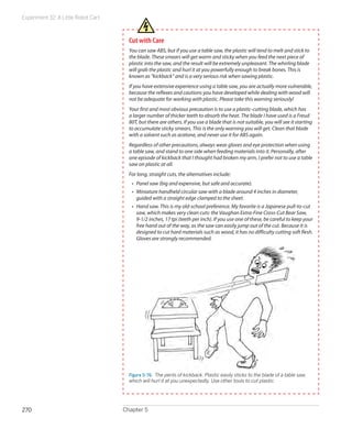 Experiment 32: A Little Robot Cart



                                       Cut with Care
                                       You can saw ABS, but if you use a table saw, the plastic will tend to melt and stick to
                                       the blade. These smears will get warm and sticky when you feed the next piece of
                                       plastic into the saw, and the result will be extremely unpleasant. The whirling blade
                                       will grab the plastic and hurl it at you powerfully enough to break bones. This is
                                       known as “kickback” and is a very serious risk when sawing plastic.
                                       If you have extensive experience using a table saw, you are actually more vulnerable,
                                       because the reflexes and cautions you have developed while dealing with wood will
                                       not be adequate for working with plastic. Please take this warning seriously!
                                       Your first and most obvious precaution is to use a plastic-cutting blade, which has
                                       a larger number of thicker teeth to absorb the heat. The blade I have used is a Freud
                                       80T, but there are others. If you use a blade that is not suitable, you will see it starting
                                       to accumulate sticky smears. This is the only warning you will get. Clean that blade
                                       with a solvent such as acetone, and never use it for ABS again.
                                       Regardless of other precautions, always wear gloves and eye protection when using
                                       a table saw, and stand to one side when feeding materials into it. Personally, after
                                       one episode of kickback that I thought had broken my arm, I prefer not to use a table
                                       saw on plastic at all.
                                       For long, straight cuts, the alternatives include:
                                        •	 Panel saw (big and expensive, but safe and accurate).
                                        •	 Miniature handheld circular saw with a blade around 4 inches in diameter,
                                           guided with a straight edge clamped to the sheet.
                                        •	 Hand saw. This is my old-school preference. My favorite is a Japanese pull-to-cut
                                           saw, which makes very clean cuts: the Vaughan Extra-Fine Cross-Cut Bear Saw,
                                           9-1/2 inches, 17 tpi (teeth per inch). If you use one of these, be careful to keep your
                                           free hand out of the way, as the saw can easily jump out of the cut. Because it is
                                           designed to cut hard materials such as wood, it has no difficulty cutting soft flesh.
                                           Gloves are strongly recommended.




                                       Figure 5-76.  The perils of kickback. Plastic easily sticks to the blade of a table saw,
                                       which will hurl it at you unexpectedly. Use other tools to cut plastic.




270                                  Chapter 5
 