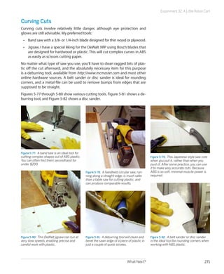 Experiment 32: A Little Robot Cart


Curving Cuts
Curving cuts involve relatively little danger, although eye protection and
gloves are still advisable. My preferred tools:
 •	 Band saw with a 3/8- or 1/4-inch blade designed for thin wood or plywood.
 •	 Jigsaw. I have a special liking for the DeWalt XRP using Bosch blades that
    are designed for hardwood or plastic. This will cut complex curves in ABS
    as easily as scissors cutting paper.
No matter what type of saw you use, you’ll have to clean ragged bits of plas-
tic off the cut afterward, and the absolutely necessary item for this purpose
is a deburring tool, available from http://www.mcmaster.com and most other
online hardware sources. A belt sander or disc sander is ideal for rounding
corners, and a metal file can be used to remove bumps from edges that are
supposed to be straight.
Figures 5-77 through 5-80 show various cutting tools. Figure 5-81 shows a de-
burring tool, and Figure 5-82 shows a disc sander.




Figure 5-77.  A band saw is an ideal tool for
cutting complex shapes out of ABS plastic.                                                      Figure 5-79.  This Japanese-style saw cuts
You can often find them secondhand for                                                          when you pull it, rather than when you
under $200.                                                                                     push it. After some practice, you can use
                                                                                                it to make very accurate cuts. Because
                                                Figure 5-78.  A handheld circular saw, run-     ABS is so soft, minimal muscle-power is
                                                ning along a straight-edge, is much safer       required.
                                                than a table saw for cutting plastic, and
                                                can produce comparable results.




Figure 5-80.  This DeWalt jigsaw can run at     Figure 5-81.  A deburring tool will clean and   Figure 5-82.  A belt sander or disc sander
very slow speeds, enabling precise and          bevel the sawn edge of a piece of plastic in    is the ideal tool for rounding corners when
careful work with plastic.                      just a couple of quick strokes.                 working with ABS plastic.




                                                                               What Next?                                              271
 