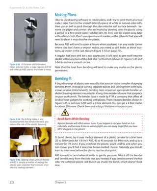 Experiment 32: A Little Robot Cart


                                                  Making Plans
                                                  I like to use drawing software to create plans, and I try to print them at actual
                                                  scale. I tape them to the smooth side of a piece of white or natural-color ABS,
                                                  then use an awl to prick through the plan into the soft surface beneath. I re-
                                                  move the paper and connect the awl marks by drawing onto the plastic using
                                                  a pencil or a fine-point water-soluble pen. Its lines can be wiped away later
                                                  with a damp cloth. Don’t use a permanent marker, as the solvents that you will
                                                  need to clean it may dissolve the plastic.
                                                  Because ABS will tend to open a fissure when you bend it at any inside corner
                                                  where you don’t have a smooth radius, you need to drill holes at these loca-
                                                  tions, as shown in the cart plans in Figure 5-92 on page 275.
                                                  A regular half-inch drill bit is too aggressive; it will tend to jam itself into the
                                                  plastic within one turn of the drill. Use Forstner bits (shown in Figures 5-83 and
                                                  5-84) to cut nice smooth circles.
Figure 5-83.  A Forstner drill bit makes
clean, precise holes; a large regular drill bit   Note that the heat from bending will tend to make any marks on the plastic
will chew up ABS plastic and make a mess.         permanent.


                                                  Bending It
                                                  A big advantage of plastic over wood is that you can make complex shapes by
                                                  bending them, instead of cutting separate pieces and joining them with nails,
                                                  screws, or glue. Unfortunately, bending does require an appropriate bender: an
                                                  electric heating element mounted in a long, thin metal enclosure that you place
                                                  on your workbench. The bender I use is made by FTM, a company that offers all
                                                  kinds of neat gadgets for working with plastic. Their cheapest bender, shown in
                                                  Figure 5-85, is just over $200 with a 2-foot element. You can get a 4-foot model
                                                  for about $50 more. Check them out at http://thefabricatorssource.com.



Figure 5-84.  By drilling holes at any              Avoid Burns While Bending
location where two bends intersect, you
reduce the risk of the plastic fissuring.           A plastic bender will inflict serious burns if you happen to rest your hand on it ac-
                                                    cidentally, and because it has no warning light, you can easily forget that you have
                                                    left it plugged in. Use gloves!


                                                  To bend plastic, lay it over the hot element of a plastic bender for a brief time
                                                  (25 to 30 seconds for 1/8-inch ABS, 40 to 45 seconds for 3/16-inch, and up to a
                                                  minute for 1/4-inch). If you overheat the plastic, you’ll smell it, and when you
                                                  turn it over you’ll find it looks like brown melted cheese. Naturally you should
                                                  learn to intervene before the plastic reaches that point.
                                                  ABS is ready to bend when it yields to gentle pressure. Take it off the bender
Figure 5-85.  Making clean, precise bends         and bend it away from the side that you heated. If you bend it toward the hot
in ABS is simply a matter of resting the          side, the softened plastic will bunch up inside the bend, which doesn’t look
plastic over a bender that consists of an         nice.
electric heating element.




272                                               Chapter 5
 