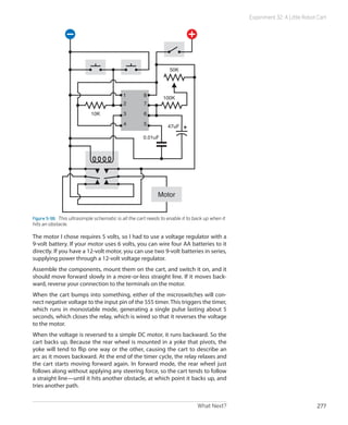 Experiment 32: A Little Robot Cart




                                                                  50K




                                            1         8
                                                               100K
                                            2         7
                            10K             3         6
                                            4         5          47uF

                                                      0.01uF




                                                             Motor


Figure 5-98.  This ultrasimple schematic is all the cart needs to enable it to back up when it
hits an obstacle.

The motor I chose requires 5 volts, so I had to use a voltage regulator with a
9-volt battery. If your motor uses 6 volts, you can wire four AA batteries to it
directly. If you have a 12-volt motor, you can use two 9-volt batteries in series,
supplying power through a 12-volt voltage regulator.
Assemble the components, mount them on the cart, and switch it on, and it
should move forward slowly in a more-or-less straight line. If it moves back-
ward, reverse your connection to the terminals on the motor.
When the cart bumps into something, either of the microswitches will con-
nect negative voltage to the input pin of the 555 timer. This triggers the timer,
which runs in monostable mode, generating a single pulse lasting about 5
seconds, which closes the relay, which is wired so that it reverses the voltage
to the motor.
When the voltage is reversed to a simple DC motor, it runs backward. So the
cart backs up. Because the rear wheel is mounted in a yoke that pivots, the
yoke will tend to flip one way or the other, causing the cart to describe an
arc as it moves backward. At the end of the timer cycle, the relay relaxes and
the cart starts moving forward again. In forward mode, the rear wheel just
follows along without applying any steering force, so the cart tends to follow
a straight line—until it hits another obstacle, at which point it backs up, and
tries another path.


                                                                                What Next?                                    277
 