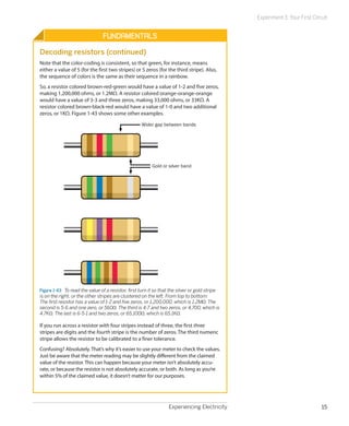 Experiment 3: Your First Circuit


                                 Fundamentals
Decoding resistors (continued)
Note that the color-coding is consistent, so that green, for instance, means
either a value of 5 (for the first two stripes) or 5 zeros (for the third stripe). Also,
the sequence of colors is the same as their sequence in a rainbow.
So, a resistor colored brown-red-green would have a value of 1-2 and five zeros,
making 1,200,000 ohms, or 1.2MΩ. A resistor colored orange-orange-orange
would have a value of 3-3 and three zeros, making 33,000 ohms, or 33KΩ. A
resistor colored brown-black-red would have a value of 1-0 and two additional
zeros, or 1KΩ. Figure 1-43 shows some other examples.

                                                     Wider gap between bands




                                                          Gold or silver band




Figure 1-43.  To read the value of a resistor, first turn it so that the silver or gold stripe
is on the right, or the other stripes are clustered on the left. From top to bottom:
The first resistor has a value of 1-2 and five zeros, or 1,200,000, which is 1.2MΩ. The
second is 5-6 and one zero, or 560Ω. The third is 4-7 and two zeros, or 4,700, which is
4.7KΩ. The last is 6-5-1 and two zeros, or 65,100Ω, which is 65.1KΩ.

If you run across a resistor with four stripes instead of three, the first three
stripes are digits and the fourth stripe is the number of zeros. The third numeric
stripe allows the resistor to be calibrated to a finer tolerance.
Confusing? Absolutely. That’s why it’s easier to use your meter to check the values.
Just be aware that the meter reading may be slightly different from the claimed
value of the resistor. This can happen because your meter isn’t absolutely accu-
rate, or because the resistor is not absolutely accurate, or both. As long as you’re
within 5% of the claimed value, it doesn’t matter for our purposes.




                                                                   Experiencing Electricity                                   15
 