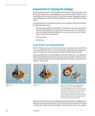 Experiment 4: Varying the Voltage


                                    Experiment 4: Varying the Voltage
                                    Potentiometers come in various shapes and sizes, but they all do the same
                                    thing: they allow you to vary voltage and current by varying resistance. This
                                    experiment will enable you to learn more about voltage, amperage, and the
                                    relationship between them. You’ll also learn how to read a manufacturer’s data
                                    sheet.
                                    You will need the same batteries, battery carrier, alligator clips, and LED from
                                    the last experiment, plus:
                                     •	 Potentiometer, 2KΩ linear. Quantity: 2. (See Figure 1-46.) Full-sized poten-
                                        tiometers that look like this are becoming less common, as miniature ver-
                                        sions are taking their place. I’d like you to use a large one, though, because
                                        it’s so much easier to work with.
                                     •	 One extra LED.
                                     •	 Multimeter.


                                    Look Inside Your Potentiometer
                                    The first thing I want you to do is find out how a potentiometer works. This
                                    means you’ll have to open it, which is why your shopping list required you to
                                    buy two of them, in case you can’t put the first one back together again.
                                    Most potentiometers are held together with little metal tabs. You should be
                                    able to grab hold of the tabs with your wire cutters or pliers, and bend them
                                    up and outward. If you do this, the potentiometer should open up as shown in
                                    Figures 1-47 and 1-48.




Figure 1-46                         Figure 1-47                               Figure 1-48.  To open the potentiometer,
                                                                              first pry up the four little metal tabs
                                                                              around the edge (you can see one sticking
                                                                              out at the left and another one sticking out
                                                                              at the right in Figure 1-47). Inside is a coil
                                                                              of wire around a flat plastic band, and a
                                                                              pair of springy contacts (the wiper), which
                                                                              conduct electricity to or from any point in
                                                                              the coil when you turn the shaft.

                                    Depending whether you have a really cheap potentiometer or a slightly more
                                    high-class version, you may find a circular track of conductive plastic or a loop
                                    of coiled wire. Either way, the principle is the same. The wire or the plastic


18                                  Chapter 1
 
