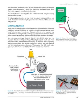 Experiment 4: Varying the Voltage

possesses some resistance (a total of 2K in this instance), and as you turn the
shaft of the potentiometer, a wiper rubs against the resistance, giving you a
shortcut to any point from the center terminal.                                                    Ohms
You can try to put it back together, but if it doesn’t work, use your backup
potentiometer instead.
To test your potentiometer, set your meter to measure resistance (ohms) and
touch the probes while turning the potentiometer shaft to and fro, as shown
in Figure 1-49.


Dimming Your LED
Begin with the potentiometer turned all the way counterclockwise, otherwise
you’ll burn out the LED before we even get started. (A very, very small num-
ber of potentiometers increase and decrease resistance in the opposite way
to which I’m describing here, but as long as your potentiometer looks like the
one in Figure 1-48 after you open it up, my description should be accurate.)
Now connect everything as shown in Figures 1-50 and 1-51, taking care that                    Figure 1-49.  Measure the resistance be-
you don’t allow the metal parts of any of the alligator clips to touch each other.            tween these two terminals of the potenti-
                                                                                              ometer while you turn its shaft to and fro.
Now turn up the potentiometer very slowly. You’ll notice the LED glowing
brighter, and brighter, and brighter—until, oops, it goes dark. You see how
easy it is to destroy modern electronics? Throw away that LED. It will never
glow again. Substitute a new LED, and we’ll be more careful this time.
                                           LED




                 Longer wire                               Shorter wire
                                                    CLIP
                                  CL




   On your battery
                                     IP




    pack, this wire
    may be either
                                            CLIP
     blue or black.

                                              Begin with the potentiometer turned
                                                all the way counter-clockwise,
                                                  and then rotate the shaft in
                                                   the direction of the arrow.



                                           6v Battery Pack

Figure 1-50.  The setup for Experiment 4. Rotating the shaft of the 2K potentiometer varies   Figure 1-51.  The LED in this photo is dark
its resistance from 0 to 2,000Ω. This resistance protects the LED from the full 6 volts of    because I turned the potentiometer up
the battery.                                                                                  just a little bit too far.


                                                                Experiencing Electricity                                                    19
 