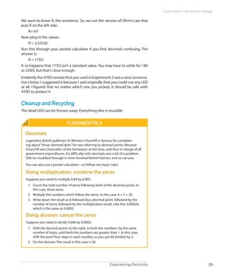 Experiment 4: Varying the Voltage

We want to know R, the resistance. So, we use the version of Ohm’s Law that
puts R on the left side:
     R= V/I
Now plug in the values:
     R = 3.5/0.02
Run this through your pocket calculator if you find decimals confusing. The
answer is:
     R = 175Ω
It so happens that 175Ω isn’t a standard value. You may have to settle for 180
or 220Ω, but that’s close enough.
Evidently the 470Ω resistor that you used in Experiment 3 was a very conserva-
tive choice. I suggested it because I said originally that you could use any LED
at all. I figured that no matter which one you picked, it should be safe with
470Ω to protect it.


Cleanup and Recycling
The dead LED can be thrown away. Everything else is reusable.


                               Fundamentals
  Decimals
  Legendary British politician Sir Winston Churchill is famous for complain-
  ing about “those damned dots.” He was referring to decimal points. Because
  Churchill was Chancellor of the Exchequer at the time, and thus in charge of all
  government expenditures, his difficulty with decimals was a bit of a problem.
  Still, he muddled through in time-honored British fashion, and so can you.
  You can also use a pocket calculator—or follow two basic rules.

  Doing multiplication: combine the zeros
  Suppose you need to multiply 0.04 by 0.005:
    1.	 Count the total number of zeros following both of the decimal points. In
        this case, three zeros.
    2.	 Multiply the numbers which follow the zeros. In this case, 4 × 5 = 20.
    3.	 Write down the result as 0 followed by a decimal point, followed by the
        number of zeros, followed by the multiplication result. Like this: 0.00020,
        which is the same as 0.0002.

  Doing division: cancel the zeros
  Suppose you need to divide 0.006 by 0.0002:
    1.	 Shift the decimal points to the right, in both the numbers, by the same
        number of steps, until both the numbers are greater than 1. In this case,
        shift the point four steps in each number, so you get 60 divided by 2.
    2.	 Do the division. The result in this case is 30.




                                                              Experiencing Electricity                                 29
 