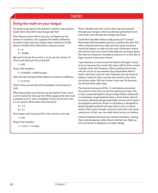 Experiment 4: Varying the Voltage


                                                                  Theory
     Doing the math on your tongue
     I’m going to go back to the question I asked in the previous        That’s 100,000 times the current that may have passed
     experiment: why didn’t your tongue get hot?                         through your tongue, which would have generated much
                                                                         more heat, even though the voltage was lower.
     Now that you know Ohm’s Law, you can figure out the
     answer in numbers. Let’s suppose the battery delivered              Could that tiny little battery really pump out 15 amps?
     its rated 9 volts, and your tongue had a resistance of 50K,         Remember that the battery got hot, as well as the wire. This
     which is 50,000 ohms. Write down what you know:                     tells us that the electrons may have met some resistance
          V=9                                                            inside the battery, as well as in the wire. (Otherwise, where
                                                                         else did the heat come from?) Normally we can forget about
          R = 50,000
                                                                         the internal resistance of a battery, because it’s so low. But at
     We want to know the current, I, so we use the version of            high currents, it becomes a factor.
     Ohm’s Law that puts this on the left:
                                                                         I was reluctant to short-circuit the battery through a meter,
          I = V/R                                                        to try to measure the current. My meter will fry if the current
     Plug in the numbers:                                                is greater than 10A. However I did try putting other fuses
                                                                         into the circuit, to see whether they would blow. When I
          I = 9/50,000 = 0.00018 amps
                                                                         tried a 10A fuse, it did not melt. Therefore, for the brand of
     Move the decimal point three places to convert to milliamps:        battery I used, I’m fairly sure that the current in the short
          I = 0.18 mA                                                    circuit was under 10A, but I know it was over 3A, because
                                                                         the 3A fuse blew right away.
     That’s a tiny current that will not produce much heat at 9
     volts.                                                              The internal resistance of the 1.5-volt battery prevented
                                                                         the current in the short circuit from getting too high. This
     What about when you shorted out the battery? How much
                                                                         is why I cautioned against using a larger battery (especially
     current made the wires get hot? Well, suppose the wires had
                                                                         a car battery). Larger batteries have a much lower internal
     a resistance of 0.1 ohms (probably it’s less, but I’ll start with
                                                                         resistance, allowing dangerously high currents which gener-
     0.1 as a guess). Write down what we know:
                                                                         ate explosive amounts of heat. A car battery is designed to
          V = 1.5                                                        deliver literally hundreds of amps when it turns a starter
          R = 0.1                                                        motor. That’s quite enough current to melt wires and cause
                                                                         nasty burns. In fact, you can weld metal using a car battery.
     Once again we’re trying to find I, the current, so we use:
          I = V/R                                                        Lithium batteries also have low internal resistance, making
                                                                         them very dangerous when they’re shorted out. High cur-
     Plug in the numbers:                                                rent can be just as dangerous as high voltage.
          I = 1.5/0.1 = 15 amps




30                                               Chapter 1
 