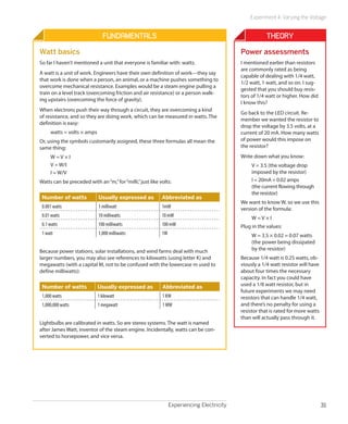 Experiment 4: Varying the Voltage


                               Fundamentals                                                            Theory
Watt basics                                                                                Power assessments
So far I haven’t mentioned a unit that everyone is familiar with: watts.                   I mentioned earlier than resistors
                                                                                           are commonly rated as being
A watt is a unit of work. Engineers have their own definition of work—they say
                                                                                           capable of dealing with 1/4 watt,
that work is done when a person, an animal, or a machine pushes something to
                                                                                           1/2 watt, 1 watt, and so on. I sug-
overcome mechanical resistance. Examples would be a steam engine pulling a
                                                                                           gested that you should buy resis-
train on a level track (overcoming friction and air resistance) or a person walk-
                                                                                           tors of 1/4 watt or higher. How did
ing upstairs (overcoming the force of gravity).
                                                                                           I know this?
When electrons push their way through a circuit, they are overcoming a kind
                                                                                           Go back to the LED circuit. Re-
of resistance, and so they are doing work, which can be measured in watts. The
                                                                                           member we wanted the resistor to
definition is easy:
                                                                                           drop the voltage by 3.5 volts, at a
     watts = volts × amps                                                                  current of 20 mA. How many watts
Or, using the symbols customarily assigned, these three formulas all mean the              of power would this impose on
same thing:                                                                                the resistor?

     W=V×I                                                                                 Write down what you know:
     V = W/I                                                                                    V = 3.5 (the voltage drop
     I = W/V                                                                                    imposed by the resistor)
Watts can be preceded with an “m,” for “milli,” just like volts:                                I = 20mA = 0.02 amps
                                                                                                (the current flowing through
                                                                                                the resistor)
 Number of watts            Usually expressed as           Abbreviated as
                                                                                           We want to know W, so we use this
 0.001 watts                1 milliwatt                    1mW                             version of the formula:
 0.01 watts                 10 milliwatts                  10 mW                                W=V×I
 0.1 watts                  100 milliwatts                 100 mW                          Plug in the values:
 1 watt                     1,000 milliwatts               1W                                   W = 3.5 × 0.02 = 0.07 watts
                                                                                                (the power being dissipated
Because power stations, solar installations, and wind farms deal with much                      by the resistor)
larger numbers, you may also see references to kilowatts (using letter K) and              Because 1/4 watt is 0.25 watts, ob-
megawatts (with a capital M, not to be confused with the lowercase m used to               viously a 1/4 watt resistor will have
define milliwatts):                                                                        about four times the necessary
                                                                                           capacity. In fact you could have
 Number of watts            Usually expressed as           Abbreviated as                  used a 1/8 watt resistor, but in
                                                                                           future experiments we may need
 1,000 watts                1 kilowatt                     1 KW                            resistors that can handle 1/4 watt,
 1,000,000 watts            1 megawatt                     1 MW                            and there’s no penalty for using a
                                                                                           resistor that is rated for more watts
                                                                                           than will actually pass through it.
Lightbulbs are calibrated in watts. So are stereo systems. The watt is named
after James Watt, inventor of the steam engine. Incidentally, watts can be con-
verted to horsepower, and vice versa.




                                                                Experiencing Electricity                                           31
 