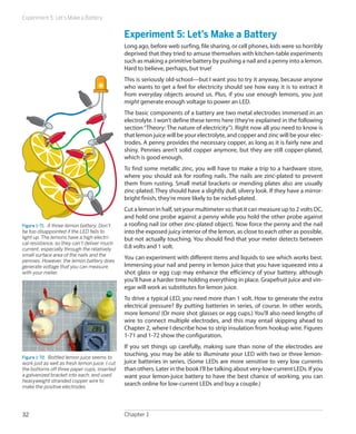 Experiment 5: Let’s Make a Battery


                                                Experiment 5: Let’s Make a Battery
                                                Long ago, before web surfing, file sharing, or cell phones, kids were so horribly
                                                deprived that they tried to amuse themselves with kitchen-table experiments
                                                such as making a primitive battery by pushing a nail and a penny into a lemon.
                                                Hard to believe, perhaps, but true!
                                                This is seriously old-school—but I want you to try it anyway, because anyone
                                                who wants to get a feel for electricity should see how easy it is to extract it
                                                from everyday objects around us. Plus, if you use enough lemons, you just
                                                might generate enough voltage to power an LED.
                                                The basic components of a battery are two metal electrodes immersed in an
                                                electrolyte. I won’t define these terms here (they’re explained in the following
                                                section “Theory: The nature of electricity”). Right now all you need to know is
                                                that lemon juice will be your electrolyte, and copper and zinc will be your elec-
                                                trodes. A penny provides the necessary copper, as long as it is fairly new and
                                                shiny. Pennies aren’t solid copper anymore, but they are still copper-plated,
                                                which is good enough.
                                                To find some metallic zinc, you will have to make a trip to a hardware store,
                                                where you should ask for roofing nails. The nails are zinc-plated to prevent
                                                them from rusting. Small metal brackets or mending plates also are usually
                                                zinc-plated. They should have a slightly dull, silvery look. If they have a mirror-
                                                bright finish, they’re more likely to be nickel-plated.
                                                Cut a lemon in half, set your multimeter so that it can measure up to 2 volts DC,
                                                and hold one probe against a penny while you hold the other probe against
Figure 1-71.  A three-lemon battery. Don’t      a roofing nail (or other zinc-plated object). Now force the penny and the nail
be too disappointed if the LED fails to         into the exposed juicy interior of the lemon, as close to each other as possible,
light up. The lemons have a high electri-       but not actually touching. You should find that your meter detects between
cal resistance, so they can’t deliver much
current, especially through the relatively      0.8 volts and 1 volt.
small surface area of the nails and the
pennies. However, the lemon battery does
                                                You can experiment with different items and liquids to see which works best.
generate voltage that you can measure           Immersing your nail and penny in lemon juice that you have squeezed into a
with your meter.                                shot glass or egg cup may enhance the efficiency of your battery, although
                                                you’ll have a harder time holding everything in place. Grapefruit juice and vin-
                                                egar will work as substitutes for lemon juice.
                                                To drive a typical LED, you need more than 1 volt. How to generate the extra
                                                electrical pressure? By putting batteries in series, of course. In other words,
                                                more lemons! (Or more shot glasses or egg cups.) You’ll also need lengths of
                                                wire to connect multiple electrodes, and this may entail skipping ahead to
                                                Chapter 2, where I describe how to strip insulation from hookup wire. Figures
                                                1-71 and 1-72 show the configuration.
                                                If you set things up carefully, making sure than none of the electrodes are
                                                touching, you may be able to illuminate your LED with two or three lemon-
Figure 1-72.  Bottled lemon juice seems to
work just as well as fresh lemon juice. I cut   juice batteries in series. (Some LEDs are more sensitive to very low currents
the bottoms off three paper cups, inserted      than others. Later in the book I’ll be talking about very-low-current LEDs. If you
a galvanized bracket into each, and used        want your lemon-juice battery to have the best chance of working, you can
heavyweight stranded copper wire to
make the positive electrodes
                                                search online for low-current LEDs and buy a couple.)




32                                              Chapter 1
 