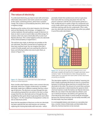 Experiment 5: Let’s Make a Battery


                                                              Theory
The nature of electricity
To understand electricity, you have to start with some basic        promptly imitate their predecessors and try to get away
information about atoms. Each atom consists of a nucleus            from each other by running away down the wire. The
at the center, containing protons, which have a positive            process continues until the zinc-acid reaction grinds to a
charge. The nucleus is surrounded by electrons, which carry         halt, usually because it creates a layer of a compound such
a negative charge.                                                  as zinc oxide, which won’t react with acid and prevents the
                                                                    acid from reacting with the zinc underneath. (This is why
Breaking up the nucleus of an atom requires a lot of energy,
                                                                    your zinc electrode may have looked sooty when you pulled
and can also liberate a lot of energy—as happens in a
                                                                    it out of the acidic electrolyte.)
nuclear explosion. But persuading a couple of electrons to
leave an atom (or join an atom) takes very little energy. For
instance, when zinc reacts chemically with an acid, it can
liberate electrons. This is what happens at the zinc electrode
of the chemical battery in Experiment 5.
The reaction soon stops, as electrons accumulate on the
zinc electrode. They feel a mutual force of repulsion, yet
they have nowhere to go. You can imagine them like a
crowd of hostile people, each one wanting the others to
leave, and refusing to allow new ones to join them, as
shown in Figure 1-73.




                                                                    Figure 1-74.  As soon as we open up a pathway from a zinc
                                                                    electrode crowded with electrons to a copper electrode, which
                                                                    contains “holes” for the electrons, their mutual repulsion
                                                                    makes them try to escape from each other to their new home
                                                                    as quickly as possible.
Figure 1-73.  Electrons on an electrode have a bad attitude
known as mutual repulsion.                                          This description applies to a “primary battery,” meaning one
                                                                    that is ready to generate electricity as soon as a connection
Now consider what happens when a wire connects the zinc             between its terminals allows electrons to transfer from one
electrode, which has a surplus of electronics, to another           electrode to the other. The amount of current that a primary
electrode, made from a different material, that has a short-        battery can generate is determined by the speed at which
age of electrons. The electrons can pass through the wire           chemical reactions inside the battery can liberate electrons.
very easily by jumping from one atom to the next, so they           When the raw metal in the electrodes has all been used
escape from the zinc electrode and run through the wire,            up in chemical reactions, the battery can’t generate any
propelled by their great desire to get away from each other.        more electricity and is dead. It cannot easily be recharged,
See Figure 1-74. This mutual force of propulsion is what cre-       because the chemical reactions are not easily reversible, and
ates an electrical current.                                         the electrodes may have oxidized.

Now that the population of electrons on the zinc electrode          In a rechargeable battery, also known as a secondary bat-
has been reduced, the zinc-acid reaction can continue,              tery, a smarter choice of electrodes and electrolyte does
replacing the missing electrodes with new ones—which                allow the chemical reactions to be reversed.




                                                              Experiencing Electricity                                              33
 