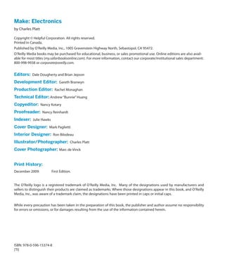 Make: Electronics
by Charles Platt

Copyright © Helpful Corporation. All rights reserved.
Printed in Canada.
Published by O’Reilly Media, Inc., 1005 Gravenstein Highway North, Sebastopol, CA 95472.
O’Reilly Media books may be purchased for educational, business, or sales promotional use. Online editions are also avail-
able for most titles (my.safaribooksonline.com). For more information, contact our corporate/institutional sales department:
800-998-9938 or corporate@oreilly.com.


Editors:  Dale Dougherty and Brian Jepson
Development Editor:  Gareth Branwyn
Production Editor:  Rachel Monaghan
Technical Editor: Andrew “Bunnie” Huang
Copyeditor:  Nancy Kotary
Proofreader:  Nancy Reinhardt
Indexer:  Julie Hawks
Cover Designer:  Mark Paglietti
Interior Designer:  Ron Bilodeau
Illustrator/Photographer:  Charles Platt
Cover Photographer: Marc de Vinck


Print History:
December 2009:	         First Edition.


The O’Reilly logo is a registered trademark of O’Reilly Media, Inc. Many of the designations used by manufacturers and
sellers to distinguish their products are claimed as trademarks. Where those designations appear in this book, and O’Reilly
Media, Inc., was aware of a trademark claim, the designations have been printed in caps or initial caps.


While every precaution has been taken in the preparation of this book, the publisher and author assume no responsibility
for errors or omissions, or for damages resulting from the use of the information contained herein.




ISBN: 978-0-596-15374-8
[TI]
 