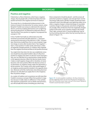 Experiment 5: Let’s Make a Battery


                                                      Background
Positive and negative
If electricity is a flow of electrons, which have a negative         these components should be placed—and the arrows all
charge, why do people talk as if electricity flows from the          point from positive to negative, even though that’s not the
positive terminal to the negative terminal of a battery?             way things really work at all! Ben Franklin would have been
                                                                     surprised to learn that although most lightning strikes occur
The answer lies in a fundamental embarrassment in the
                                                                     when a negative charge in clouds discharges to neutralize
history of research into electricity. For various reasons, when
                                                                     a positive charge on the ground, some forms of lightning
Benjamin Franklin was trying to understand the nature of
                                                                     are actually a flow of electrons from the negatively charged
electric current by studying phenomena such as lightning
                                                                     surface of the earth, up to a positive charge in the clouds.
during thunderstorms, he believed he observed a flow of
                                                                     That’s right: someone who is “struck by lightning” may be
“electrical fluid” from positive to negative. He proposed this
                                                                     hurt by emitting electrons rather than by receiving them, as
concept in 1747.
                                                                     shown in Figure 1-75.
In fact, Franklin had made an unfortunate error that
remained uncorrected until after physicist J. J. Thomson
announced his discovery of the electron in 1897, 150 years
later. Electricity actually flows from an area of greater nega-
tive charge, to some other location that is “less negative”—
that is, “more positive.” In other words, electricity is a flow
of negatively charged particles. In a battery, they originate
from the negative terminal and flow to the positive terminal.
You might think that when this fact was established, every-
one should have discarded Franklin’s idea of a flow from
positive to negative. But when an electron moves through a
wire, you can still think of an equal positive charge flowing
in the opposite direction. When the electron leaves home,
it takes a small negative charge with it; therefore, its home
becomes a bit more positive. When the electron arrives at
its destination, its negative charge makes the destination a
bit less positive. This is pretty much what would happen if
an imaginary positive particle traveled in the opposite direc-
tion. Moreover, all of the mathematics describing electrical
behavior are still valid if you apply them to the imaginary
flow of positive charges.
As a matter of tradition and convenience we still retain Ben
Franklin’s erroneous concept of flow from positive to nega-          Figure 1-75.  In some weather conditions, the flow of electrons
tive, because it really makes no difference. In the symbols          during a lightning strike can be from the ground, through your
that represent components such as diodes and transistors,            feet, out of the top of your head, and up to the clouds. Benjamin
                                                                     Franklin would have been surprised.
you will actually find arrows reminding you which way




                                                               Experiencing Electricity                                                  35
 