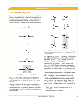 Experiment 6: Very Simple Switching


                                                      Fundamentals

Basic schematic symbols
Schematic symbols are like words in a language: they have                                                     S1A
mutated over the years into a confusing range of variations.
A simple on/off (single-pole, single-throw, or SPST) switch,
for instance, can be represented by any of the symbols
shown in Figure 2-37. They all mean exactly the same thing.

                                                                                                              S1B




                                                                  Figure 2-38.  More variations: some different styles for depicting
                                                                  a double-pole, double-throw switch. The style at bottom-right
                                                                  is used in this book.

                                                                  Once in a while, you may find a schematic in which switches
                                                                  seem to be scattered around, but the way they are identi-
                                                                  fied (such as S1A, S1B, S1C, and so on) tells you that this is
                                                                  really all one switch with multiple poles.
                                                                  In the schematics in this book, I’ll place a gray rectangle
                                                                  behind each switch. This gray rectangle is not a standard
                                                                  symbol; you won’t find it in other books. I’m just including it
                                                                  to remind you that the parts inside are all contained in one
                                                                  package.
                                                                  A very important stylistic variation in schematics is the way
                                                                  they show whether wires make a connection with each
             Contact                         Pole                 other. Old schematics used to show a little semicircular
Figure 2-37.  Variations on a theme: Just some of the differ-     bump in a wire if it crossed another wire without making
ent styles used to depict a single-pole, single-throw switch in   a connection. Because modern circuit-drawing software
schematic diagrams. The bottom version is the style used in       doesn’t create this style of schematic, it is no longer often
this book.                                                        used. The modern style, which you are likely to find if you
                                                                  browse through schematics online, can be summarized like
Figure 2-38 shows double-pole, double-throw switches. A           this:
dotted line indicates a mechanical connection inside the
switch, so that when you flip it, you affect both the poles si-     •	 A dot joining two wires indicates an electrical
multaneously. Remember, the poles are electrically isolated            c
                                                                       ­ onnection.
from each other.                                                    •	 No dot indicates no connection.



                                                         Switching Basics and More                                                     51
 