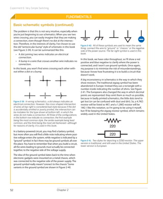 Experiment 6: Very Simple Switching


                                                          Fundamentals

     Basic schematic symbols (continued)
     The problem is that this is not very intuitive, especially when
     you’re just beginning to use schematics. When you see two
     wires crossing, you can easily imagine that they are making
     a connection, even though there’s no dot at the intersec-
     tion. Therefore, in the interests of clarity, I’ve chosen to use
                                                                         Figure 2-40.  All of these symbols are used to mean the same
     the old “semicircular bump” style of schematic in this book         thing: connect the wire to “ground” or “chassis” or the negative
     (see Figure 2-39). It can be summarized like this:                  side of the power source. The far-right symbol is used in this
       •	 A dot joining two wires indicates an electrical                book.
          c
          ­ onnection.
                                                                         In this book, we have color throughout, so I’ll show a red
       •	 A bump in a wire that crosses another wire indicates no        positive and blue negative to clarify where the power is
          connection.                                                    connected, and I won’t use ground symbols. Once again,
     In this book, you won’t find wires crossing each other with-        my purpose is to minimize the risk of misunderstandings,
     out either a dot or a bump.                                         because I know how frustrating it is to build a circuit that
                                                                         doesn’t work.
                                                                         A big inconsistency in schematics is the way in which they
                                                                         show resistors. The traditional zigzag symbol has been
                                                                         abandoned in Europe. Instead they use a rectangle with a
                                                                         number inside indicating the number of ohms. See Figure
                                                                         2-41. The Europeans also changed the way in which decimal
                                                                         points are represented: they omit them as much as possible,
                                                                         because in badly printed schematics, the little dots tend to
     Figure 2-39.  In wiring schematics, a dot always indicates an       get lost (or can be confused with dust and dirt). So, a 4.7KΩ
     electrical connection. However, the cross-shaped intersection       resistor will be listed as 4K7, and a 1.2MΩ resistor will be
     of wires at top-right is considered bad style because if the dot    1M2. I like this notation, so I’m going to be using it myself,
     is accidentally omitted or poorly printed, the intersection can
                                                                         but I’ll be keeping the zigzag resistor symbol, which remains
     be mistaken for the type shown at bottom left, in which the
     wires do not make a connection. All three of the configurations     widely used in the United States.
     in the bottom row indicate no connection, the first example
     being the most common style, the center example being least
     common, and the third being the most old-fashioned—although
     for reasons of clarity, it is used in this book.                                                 220
     In a battery-powered circuit, you may find a battery symbol,
     but more often you will find a little note indicating where posi-                                220
     tive voltage enters the system, while negative is indicated by a
     “ground” symbol. In fact there may be ground symbols all over       Figure 2-41.  Two styles for depicting a 220Ω resistor. The upper
     the place. You have to remember that when you build a circuit,      version is traditional, and still used in the United States. The
     all the wires leading to grounds must actually be connected         lower version is European.
     together, to the negative side of the voltage supply.
     The idea of the ground symbol dates back to the time when
     electronic gadgets were mounted on a metal chassis, which
     was connected to the negative side of the power supply. The
     ground symbol really meant “connect to the chassis.” Some
     variants in the ground symbol are shown in Figure 2-40.




52                                               Chapter 2
 