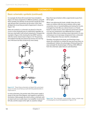 Experiment 6: Very Simple Switching


                                                             Fundamentals

     Basic schematic symbols (continued)
     For example, the three LED circuits that I have included in          flows from top to bottom while a signal tends to pass from
     Figure 2-47 show components in different positions, using dif-       left to right.
     ferent symbols, but all three circuits function exactly the same
                                                                          When I was planning this book, initially I drew the sche-
     way, because their connections are the same. In fact, they
                                                                          matics to conform with this top-to-bottom, left-to-right
     all depict the circuit that you built in Experiment 4, shown in
                                                                          convention, but as I started building and testing the circuits,
     Figure 1-50.
                                                                          I changed my mind. We use a device known as a “bread-
     Often the symbols in a schematic are placed so that the              board” to create circuits, and its internal connections require
     circuit is most intuitively easy to understand, regardless of        us to lay out components very differently from a typical
     how you may build it with actual components. Compare the             schematic. When you’re starting to learn electronics, it’s very
     example in Figure 2-48, showing the two DPDT switches,               confusing to try to rearrange components from a schematic
     with the version shown back in Figure 2-35. The previous             in the configuration that you need for a breadboard.
     one looked more like your bench-top version of it, but Fig-
                                                                          Therefore, throughout this book, you’ll find that I have
     ure 2-48 shows the flow of electricity more clearly.
                                                                          drawn the schematics to imitate the way you’ll wire them on
                                                                          a breadboard. I believe the advantages of doing things this
                                                                          way outweigh the disadvantages of being a little different
                                                                          from the schematic styles that are used elsewhere.

                                                2K



                                                                                                              220
                                               2K




     Figure 2-47.  These three schematics all depict the same basic
     circuit. It’s the circuit that you built with the potentiometer in
     Experiment 4.

     In many schematics, the positive side of the power supply is
     shown at the top of the diagram, and negative or ground at
     the bottom. Many people also tend to draw a schematic with
     an input (such as an audio input, in an amplifier circuit) at the    Figure 2-48.  This schematic is just another, clearer, simpler way
                                                                          of showing the circuit that appeared in Figure 2-35.
     left side, and the output at the right. So, “positive ­ oltage”
                                                           v




54                                                 Chapter 2
 