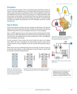 Experiment 7: Relay-Driven LEDs


Procedure
Turn the relay with its legs in the air and attach wires and LEDs as shown in
Figure 2-59, with a 680Ω resistor (a 1K resistor will be OK if you don’t have the
correct value). Also attach a pushbutton switch. (Your pushbutton switch may
look different from the one shown, but as long as it is a SPST pushbutton with
two contacts at the bottom, it will work the same way.) When you press the
pushbutton, the relay will make the first LED go out and the second LED light
up. When you release the pushbutton, the first LED lights up and the second
one goes out.


How It Works
Check the schematic in Figure 2-60 and compare it with Figure 2-59. Also see
Figure 2-62, which shows how the pins outside the relay make connections
inside the relay when its coil is energized, and when it is not energized.
This is a DPDT relay, but we are only using one pole and ignoring the other.                                            12v DC from
                                                                                                                         AC adapter
Why not buy a SPDT relay? Because I want the pins to be spaced the way they
are when you will upgrade this circuit by transferring it onto a breadboard,                           Figure 2-59.  As before, you can use patch
which will happen very shortly.                                                                        cords, if you have them, instead of some of
                                                                                                       the wired connections shown here.
On the schematic, I have shown the switch inside the relay in its relaxed
state. When the coil is energized, the switch flips upward, which seems                                                           680
counterintuitive, but just happens to be the way that this particular relay is
made.
When you’re sure you understand how the circuit works, it’s time to move on
to the next step: making a small modification to get the relay to switch itself
on and off, as we’ll do in Experiment 8.
                                                                                                       12v
                                                                                                       DC
                                                                       Connected




                                                                                           Connected
                                     Connected




                                                          Connected




                                                                                                       Figure 2-60.  Same circuit, shown in sche-
                                                                                                       matic form.




Figure 2-61.  The layout of the      Figure 2-62.  How the relay connects the pins, when it is
pins of the relay, superimposed      not energized (left) and when it is energized (right).
on a grid of 1/10-inch squares.                                                                          Larger versions of all schematics and
This is the type of relay that you                                                                       breadboard photos are available
will need in Experiment 8.                                                                               online at this book's website: http://
                                                                                                         oreilly.com/catalog/9780596153748.




                                                                  Switching Basics and More                                                     59
 