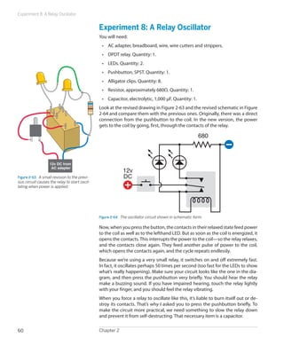 Experiment 8: A Relay Oscillator


                                               Experiment 8: A Relay Oscillator
                                               You will need:
                                                •	 AC adapter, breadboard, wire, wire cutters and strippers.
                                                •	 DPDT relay. Quantity: 1.
                                                •	 LEDs. Quantity: 2.
                                                •	 Pushbutton, SPST. Quantity: 1.
                                                •	 Alligator clips. Quantity: 8.
                                                •	 Resistor, approximately 680Ω. Quantity: 1.
                                                •	 Capacitor, electrolytic, 1,000 μF. Quantity: 1.
                                               Look at the revised drawing in Figure 2-63 and the revised schematic in Figure
                                               2-64 and compare them with the previous ones. Originally, there was a direct
                                               connection from the pushbutton to the coil. In the new version, the power
                                               gets to the coil by going, first, through the contacts of the relay.

                                                                                                         680



                   12v DC from
                    AC adapter
                                                             12v
Figure 2-63.  A small revision to the previ-                 DC
ous circuit causes the relay to start oscil-
lating when power is applied.




                                               Figure 2-64.  The oscillator circuit shown in schematic form.

                                               Now, when you press the button, the contacts in their relaxed state feed power
                                               to the coil as well as to the lefthand LED. But as soon as the coil is energized, it
                                               opens the contacts. This interrupts the power to the coil—so the relay relaxes,
                                               and the contacts close again. They feed another pulse of power to the coil,
                                               which opens the contacts again, and the cycle repeats endlessly.
                                               Because we’re using a very small relay, it switches on and off extremely fast.
                                               In fact, it oscillates perhaps 50 times per second (too fast for the LEDs to show
                                               what’s really happening). Make sure your circuit looks like the one in the dia-
                                               gram, and then press the pushbutton very briefly. You should hear the relay
                                               make a buzzing sound. If you have impaired hearing, touch the relay lightly
                                               with your finger, and you should feel the relay vibrating.
                                               When you force a relay to oscillate like this, it’s liable to burn itself out or de-
                                               stroy its contacts. That’s why I asked you to press the pushbutton briefly. To
                                               make the circuit more practical, we need something to slow the relay down
                                               and prevent it from self-destructing. That necessary item is a capacitor.

60                                             Chapter 2
 