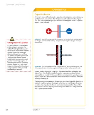 Experiment 8: A Relay Oscillator


                                                                            Fundamentals

                                              Capacitor basics
                                              DC current does not flow through a capacitor, but voltage can accumulate very
                                              quickly inside it, and remains after the power supply is disconnected. Figures
                                              2-67 and 2-68 may help to give you an idea of what happens inside a capacitor
                                              when it is fully charged.




                                              Figure 2-67.  When DC voltage reaches a capacitor, no current flows, but the capaci-
                                              tor charges itself like a little battery. The positive and negative charges are equal
  Getting Zapped by Capacitors                and opposite.

  If a large capacitor is charged with
  a high voltage, it can retain that
  voltage for a long time. Because the
  circuits in this book use low voltages,
  you don’t have to be concerned
  about that danger here, but if you
  are reckless enough to open an old
  TV set and start digging around
  inside (which I do not recommend),
  you may have a nasty surprise. An
  undischarged capacitor can kill you
  as easily as if you stick your finger
  into an electrical outlet. Never touch      Figure 2-68.  You can imagine positive “charge particles” accumulating on one side
  a large capacitor unless you really         of the capacitor and attracting negative “charge particles” to the opposite side.
  know what you’re doing.
                                              In most modern electrolytic capacitors, the plates have been reduced to two
                                              strips of very thin, flexible, metallic film, often wrapped around each other,
                                              separated by an equally thin insulator. Disc ceramic capacitors typically consist
                                              of just a single disc of nonconductive material with metal painted on both sides
                                              and leads soldered on.
                                              The two most common varieties of capacitors are ceramic (capable of storing a
                                              relatively small charge) and electrolytic (which can be much larger). Ceramics
                                              are often disc-shaped and yellow in color; electrolytics are often shaped like
                                              miniature tin cans and may be just about any color. Refer back to Figures 2-13
                                              and 2-14 for some examples.




62                                          Chapter 2
 