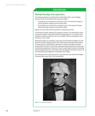 Experiment 8: A Relay Oscillator


                                                                     Background

                                     Michael Faraday and capacitors
                                     The earliest capacitors consisted of two metal plates with a very small gap
                                     between them. The principle of the thing was simple:
                                       •	 If one plate was connected to a positive source, the positive charges at-
                                          tracted negative charges onto the other plate.
                                       •	 If one plate was connected to a negative source, the negative charges
                                          attracted positive charges onto the other plate.
                                     Figures 2-67 and 2-68, shown previously, convey the basic idea.
                                     The electrical storage capacity of a capacitor is known as its capacitance, and is
                                     measured in farads, named after Michael Faraday (Figure 2-71), another of the
                                     pantheon of electrical pioneers. He was an English chemist and physicist who
                                     lived from 1791 to 1867.
                                     Although Faraday was relatively uneducated and had little knowledge of math-
                                     ematics, he had an opportunity to read a wide variety of books while working
                                     for seven years as a bookbinder’s apprentice, and thus was able to educate
                                     himself. Also, he lived at a time when relatively simple experiments could reveal
                                     fundamental properties of electricity. Thus he made major discoveries including
                                     electromagnetic induction, which led to the development of electric motors. He
                                     also discovered that magnetism could affect rays of light.
                                     His work earned him numerous honors, and his picture was printed on English
                                     20-pound bank notes from 1991 through 2001.




                                     Figure 2-71.  Michael Faraday




64                                 Chapter 2
 