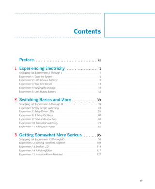 Contents



	 Preface.. . . . . . . . . . . . . . . . . . . . . . . . . . . . . . . . . . . . . . . . . ix

1.	 Experiencing Electricity.. . . . . . . . . . . . . . . . . . . . .                                                          1
     Shopping List: Experiments 1 Through 5 . . . . . . . . . . . . . . . . . . . . . . . . . . . . . . . . . . . . 1
     Experiment 1: Taste the Power!.. . . . . . . . . . . . . . . . . . . . . . . . . . . . . . . . . . . . . . . . . . . . . . 5
     Experiment 2: Let’s Abuse a Battery!.. . . . . . . . . . . . . . . . . . . . . . . . . . . . . . . . . . . . . . . . . 9
     Experiment 3: Your First Circuit. . . . . . . . . . . . . . . . . . . . . . . . . . . . . . . . . . . . . . . . . . . . . . 13
     Experiment 4: Varying the Voltage.. . . . . . . . . . . . . . . . . . . . . . . . . . . . . . . . . . . . . . . . . . 18
     Experiment 5: Let’s Make a Battery. . . . . . . . . . . . . . . . . . . . . . . . . . . . . . . . . . . . . . . . . . 32
                                             .


2.	 Switching Basics and More.. . . . . . . . . . . . . . . . 39
     Shopping List: Experiments 6 Through 11.. . . . . . . . . . . . . . . . . . . . . . . . . . . . . . . . . . 39
     Experiment 6: Very Simple Switching.. . . . . . . . . . . . . . . . . . . . . . . . . . . . . . . . . . . . . . . 43
     Experiment 7: Relay-Driven LEDs.. . . . . . . . . . . . . . . . . . . . . . . . . . . . . . . . . . . . . . . . . . . 55
     Experiment 8: A Relay Oscillator.. . . . . . . . . . . . . . . . . . . . . . . . . . . . . . . . . . . . . . . . . . . . 60
     Experiment 9: Time and Capacitors.. . . . . . . . . . . . . . . . . . . . . . . . . . . . . . . . . . . . . . . . . 68
     Experiment 10: Transistor Switching.. . . . . . . . . . . . . . . . . . . . . . . . . . . . . . . . . . . . . . . . 73
     Experiment 11: A Modular Project.. . . . . . . . . . . . . . . . . . . . . . . . . . . . . . . . . . . . . . . . . . 82


3.	 Getting Somewhat More Serious.. . . . . . . . . 95
     Shopping List: Experiments 12 Through 15.. . . . . . . . . . . . . . . . . . . . . . . . . . . . . . . . . 95
     Experiment 12: Joining Two Wires Together.. . . . . . . . . . . . . . . . . . . . . . . . . . . . . . 104
     Experiment 13: Broil an LED. . . . . . . . . . . . . . . . . . . . . . . . . . . . . . . . . . . . . . . . . . . . . . . 114
                                .
     Experiment 14: A Pulsing Glow.. . . . . . . . . . . . . . . . . . . . . . . . . . . . . . . . . . . . . . . . . . . 117
     Experiment 15: Intrusion Alarm Revisited.. . . . . . . . . . . . . . . . . . . . . . . . . . . . . . . . . 127




                                                                                                                                      vii
 