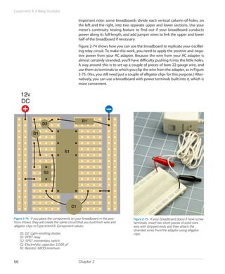 Experiment 8: A Relay Oscillator

                                                 Important note: some breadboards divide each vertical column of holes, on
                                                 the left and the right, into two separate upper and lower sections. Use your
                                                 meter’s continuity testing feature to find out if your breadboard conducts
                                                 power along its full length, and add jumper wires to link the upper and lower
                                                 half of the breadboard if necessary.
                                                 Figure 2-74 shows how you can use the breadboard to replicate your oscillat-
                                                 ing relay circuit. To make this work, you need to apply the positive and nega-
                                                 tive power from your AC adapter. Because the wire from your AC adapter is
                                                 almost certainly stranded, you’ll have difficulty pushing it into the little holes.
                                                 A way around this is to set up a couple of pieces of bare 22-gauge wire, and
                                                 use them as terminals to which you clip the wire from the adapter, as in Figure
                                                 2-75. (Yes, you still need just a couple of alligator clips for this purpose.) Alter-
                                                 natively, you can use a breadboard with power terminals built into it, which is
                                                 more convenient.

     12v
     DC


                                                   R1
                     D2

              D1



                                      S1




                      S2




                                            C1

Figure 2-74.  If you place the components on your breadboard in the posi-             Figure 2-75.  If your breadboard doesn’t have screw
tions shown, they will create the same circuit that you built from wire and           terminals, insert two short pieces of solid-core
alligator clips in Experiment 8. Component values:                                    wire with stripped ends and then attach the
                                                                                      stranded wires from the adapter using alligator
	    D1, D2: Light-emitting diodes                                                    clips.
	    S1: DPDT relay
	    S2: SPST momentary switch
	    C1: Electrolytic capacitor, 1,000 µF
	    R1: Resistor, 680Ω minimum



66                                               Chapter 2
 