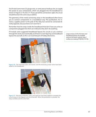 Experiment 8: A Relay Oscillator

You’ll need some more 22-gauge wire, or some precut hookup wire, to supply
the power to your components, which are plugged into the breadboard as
shown in Figures 2-76 and 2-77. If you get all the connections right, the circuit
should function the same way as before.
The geometry of the metal connecting strips in the breadboard often forces
you to connect components in a roundabout way. The pushbutton, for in-
stance, supplies power to the pole of the relay but cannot be connected di-
rectly opposite, because there isn’t room for it.
Remember that the strips inside the breadboard that don’t have any wires or
components plugged into them are irrelevant; they don’t do anything.
I’ll include some suggested breadboard layouts for circuits as you continue
through this book, but eventually you’ll have to start figuring out breadboard             Larger versions of all schematics and
layouts for yourself, as this is an essential part of hobby electronics.                   breadboard photos are available
                                                                                           online at this book's website: http://
                                                                                           oreilly.com/catalog/9780596153748.




Figure 2-76.  Two oversized LEDs, one resistor, and the necessary jumper wires have been
added to the breadboard.




Figure 2-77.  Now the pushbutton, relay, and capacitor have been added to complete the
circuit shown in the diagram and the schematic. When the pushbutton is pressed, the
relay oscillates and the LEDs flash.




                                                          Switching Basics and More                                             67
 