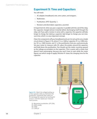 Experiment 9: Time and Capacitors


                                           Experiment 9: Time and Capacitors
                                           You will need:
                                             •	 AC adapter, breadboard, wire, wire cutters, and strippers.
                                             •	 Multimeter.
                                             •	 Pushbutton, SPST. Quantity: 1.
                                             •	 Resistors and electrolytic capacitors, assorted.
                                           In Experiment 8, when you put a capacitor in parallel with the coil of the relay,
                                           the capacitor charged almost instantly before discharging itself through the
                                           relay coil. If you add a resistor in series with a capacitor, the capacitor will take
                                           longer to charge. By making a capacitor take longer to charge, you can mea-
                                           sure time, which is a very important concept.
                                           Clean the components off your breadboard and use it to set up the very simple
                                           circuit shown in Figure 2-78, where C1 is a 1,000 µF capacitor, R1 is a 100K resis-
                                           tor, R2 is a 100Ω resistor, and S1 is the pushbutton that you used previously.
                                           Set your meter to measure volts DC, place the probes around the capacitor,
                                           and hold down the pushbutton. You should see the meter counting upward
                                           as the voltage accumulates on the capacitor. (This is easier with a meter that
                                           doesn’t have autoranging, because you won’t have to wait while the meter
                                           figures out which range to apply.) Resistor R1 slows the charging time for the
                                           capacitor.

                                                                                  12v
                                                                                  DC



                                                                                              S1
                                                                                        R1




                                                                                                            C1




                                    Figure 2-78.  Watch the voltage building up                             Volts
                                                                                             R2
                                    on the capacitor while you hold down the
                                    pushbutton. Substitute other values for
                                    R1, discharge the capacitor by touching R2
                                    across it, and then repeat your measure-
                                    ment process.

                                    	   S1: Momentary pushbutton, OFF (ON)
                                    	   R1: 100K initially
                                    	   R2: 100Ω
                                    	   C1: 1,000 µF


68                                         Chapter 2
 