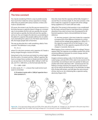 Experiment 9: Time and Capacitors


                                                            Theory

The time constant
You may be wondering if there’s a way to predict exactly            Does this mean that the capacitor will be fully charged in 1
how much time it takes for various capacitors to charge,            second? No, it’s not that simple. TC, the time constant, is the
when they are paired with various resistors. Is there a for-        time it takes for a capacitor to acquire 63% of the voltage
mula to calculate this?                                             being supplied to it, if it starts with zero volts.
Of course, the answer is yes, but the way we measure it is a        (Why 63%? The answer to that question is too complicated
bit tricky, because a capacitor doesn’t charge at a constant        for this book, and you’ll have to read about time constants
rate. It accumulates the first volt very quickly, the second        elsewhere if you want to know more. Be prepared for dif-
volt not quite as quickly, the third volt even less quickly—        ferential equations.) Here’s a formal definition for future
and so on. You can imagine the electrons accumulating on            reference:
the plate of a capacitor like people walking into an audito-             TC, the time constant, is the time it takes for a capacitor
rium and looking for a place to sit. The fewer seats that are            to acquire 63% of the difference between its current
left, the longer people take to find them.                               charge and the voltage being applied to it. When TC=1,
The way we describe this is with something called a “time                the capacitor acquires 63% of its full charge in 1 sec-
constant.” The definition is very simple:                                ond. When TC=2, the capacitor acquires 63% of its full
                                                                         charge in 2 seconds. And so on.
     TC = R × C
                                                                    What happens if you continue to apply the voltage? History
where TC is the time constant, and a capacitor of C farads is
                                                                    repeats itself. The capacitor accumulates another 63% of the
being charged through a resistor of R ohms.
                                                                    remaining difference between its current charge, and the
Going back to the circuit you just tested, try using it again,      voltage being applied to it.
this time with a 1K resistor and the 1,000 µF capacitor. We
                                                                    Imagine someone eating a cake. In his first bite he’s raven-
have to change those numbers to farads and ohms before
                                                                    ously hungry, and eats 63% of the cake in one second. In his
we can put them in the formula. Well, 1,000 µF is 0.001 far-
                                                                    second bite, not wanting to seem too greedy, he takes just
ads, and 1K is 1,000 ohms, so the formula looks like this:
                                                                    another 63% of the cake that is left—and because he’s not
     TC = 1,000 × 0.001                                             feeling so hungry anymore, he requires the same time to
In other words, TC = 1—a lesson that could not be much              eat it as he took to eat the first bite. In his third bite, he takes
easier to remember:                                                 63% of what still remains, and still takes the same amount
                                                                    of time. And so on. He is behaving like a capacitor eating
     A 1K resistor in series with a 1,000 µF capacitor has a        electricity (Figure 2-81).
     time constant of 1.




Figure 2-81.  If our gourmet always eats just 63% of the cake still on the plate, he “charges up” his stomach in the same way that a
capacitor charges itself. No matter how long he keeps at it, his stomach is never completely filled.



                                                         Switching Basics and More                                                         71
 