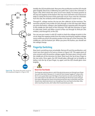 Experiment 10: Transistor Switching

                                               Initially, the LED should be dark. Now press the pushbutton and the LED should
                                               glow brightly. Electricity is following two paths here. Look at the schematic in
                                               Figure 2-86, which shows the same circuit more clearly. I’ve shown positive at
                                               the top and negative at the bottom (the way most schematics do it) because it
                                               helps to clarify the function of this particular circuit. If you view the schematic
                  S1                           from the side, the similarity with the breadboard layout is easier to see.
                                               Through R1, voltage reaches the top pin (the collector) of the transistor. The
R2                                    R1       transistor only lets a tiny trickle of it pass through, so the LED stays dark. When
                                               you press the button, voltage is also applied along a separate path, through R2
                                               to the middle pin (the base) of the transistor. This tells the transistor to open
                                               its solid-state switch and allow current to flow out through its third pin (the
                                               emitter), and through R3, to the LED.

                                      Q1       You can use your meter in volts DC mode to check the voltage at points in the
                                               circuit. Keep the negative probe from the meter touching the negative voltage
                                               source while you touch the positive probe to the top pin of the transistor, the
                                               middle pin, and the bottom pin. When you press the button, you should see
                                               the voltage change.

                                      R3 Fingertip Switching
                                               Now here’s something more remarkable. Remove R2 and the pushbutton, and
                                               insert two short pieces of of wire as shown in Figure 2-87. The upper piece of
                                               wire connects with the positive voltage supply; the lower piece connects with
                                               the middle pin of the transistor (its base). Now touch the tip of your finger to
                                               the two wires. Once again, the LED should glow, although not as brightly as
                                               before. Lick the tip of your finger, try again, and the LED should glow more
                                               brightly.




Figure 2-86.  This shows the same circuit as     Never Use Two Hands
the breadboard diagram in Figure 2-85.           The fingertip switching demo is safe if the electricity passes just through your finger.
                                                 You won’t even feel it, because it’s 12 volts DC from a power supply of 1 amp or less.
                                                 But it’s not a good idea to put the finger of one hand on one wire, and the finger of
                                                 your other hand on the other wire. This would allow the electricity to pass through
                                                 your body. Although the chance of hurting yourself this way is extremely small, you
                                                 should never allow electricity to run through you from one hand to the other. Also,
                                                 when touching the wires, don’t allow them to penetrate your skin.




74                                             Chapter 2
 