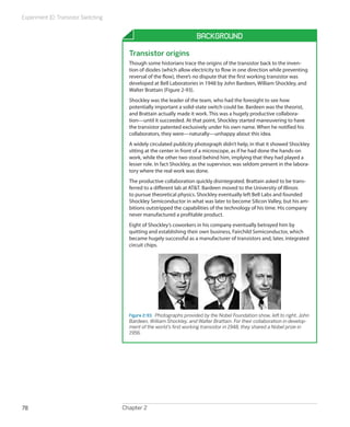 Experiment 10: Transistor Switching


                                                                       Background

                                        Transistor origins
                                        Though some historians trace the origins of the transistor back to the inven-
                                        tion of diodes (which allow electricity to flow in one direction while preventing
                                        reversal of the flow), there’s no dispute that the first working transistor was
                                        developed at Bell Laboratories in 1948 by John Bardeen, William Shockley, and
                                        Walter Brattain (Figure 2-93).
                                        Shockley was the leader of the team, who had the foresight to see how
                                        potentially important a solid-state switch could be. Bardeen was the theorist,
                                        and Brattain actually made it work. This was a hugely productive collabora-
                                        tion—until it succeeded. At that point, Shockley started maneuvering to have
                                        the transistor patented exclusively under his own name. When he notified his
                                        collaborators, they were—naturally—unhappy about this idea.
                                        A widely circulated publicity photograph didn’t help, in that it showed Shockley
                                        sitting at the center in front of a microscope, as if he had done the hands-on
                                        work, while the other two stood behind him, implying that they had played a
                                        lesser role. In fact Shockley, as the supervisor, was seldom present in the labora-
                                        tory where the real work was done.
                                        The productive collaboration quickly disintegrated. Brattain asked to be trans-
                                        ferred to a different lab at AT&T. Bardeen moved to the University of Illinois
                                        to pursue theoretical physics. Shockley eventually left Bell Labs and founded
                                        Shockley Semiconductor in what was later to become Silicon Valley, but his am-
                                        bitions outstripped the capabilities of the technology of his time. His company
                                        never manufactured a profitable product.
                                        Eight of Shockley’s coworkers in his company eventually betrayed him by
                                        quitting and establishing their own business, Fairchild Semiconductor, which
                                        became hugely successful as a manufacturer of transistors and, later, integrated
                                        circuit chips.




                                        Figure 2-93.  Photographs provided by the Nobel Foundation show, left to right, John
                                        Bardeen, William Shockley, and Walter Brattain. For their collaboration in develop-
                                        ment of the world’s first working transistor in 1948, they shared a Nobel prize in
                                        1956.




78                                    Chapter 2
 