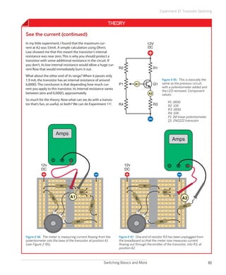 Experiment 10: Transistor Switching


                                                             Theory

See the current (continued)
In my little experiment, I found that the maximum cur-                                    12V
rent at A2 was 33mA. A simple calculation using Ohm’s                                     DC
Law showed me that this meant the transistor’s internal
resistance was near zero. This is why you should protect a
transistor with some additional resistance in the circuit. If
you don’t, its low internal resistance would allow a huge cur-
rent flow that would immediately burn it out.                       R2                         R1

What about the other end of its range? When it passes only
1.9 mA, the transistor has an internal resistance of around                                          Figure 2-95.  This is basically the
6,000Ω. The conclusion is that depending how much cur-              P1         A1              Q1    same as the previous circuit,
                                                                                                     with a potentiometer added and
rent you apply to this transistor, its internal resistance varies
                                                                                                     the LED removed. Component
between zero and 6,000Ω, approximately.                                                   A2         values:
So much for the theory. Now what can we do with a transis-
                                                                                                     	        R1: 180Ω
tor that’s fun, or useful, or both? We can do Experiment 11!        R4                         R3    	        R2: 10K
                                                                                                     	        R3: 180Ω
                                                                                                     	        R4: 10K
                                                                                                     	        P1: 1M linear potentiometer
                                                                                                     	        Q1: 2N2222 transistor



                      Amps
                                                                                                                Amps




           12v                                                           12v
           DC                                                            DC



                         R1                                                          R1

                                           Q1                                                            Q1

                                 A1                                                                                    A2
                  R2




                                                                               R2




                                                                                                                         R3
                                                R3




                                      R4                                                            R4




Figure 2-96.  The meter is measuring current flowing from the       Figure 2-97.  One end of resistor R3 has been unplugged from
potentiometer into the base of the transistor at position A1        the breadboard so that the meter now measures current
(see Figure 2-95).                                                  flowing out through the emitter of the transistor, into R3, at
                                                                    position A2.



                                                          Switching Basics and More                                                         81
 