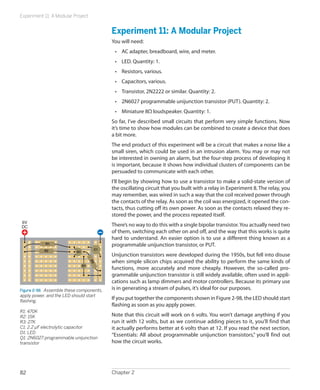 Experiment 11: A Modular Project


                                           Experiment 11: A Modular Project
                                           You will need:
                                            •	 AC adapter, breadboard, wire, and meter.
                                            •	 LED. Quantity: 1.
                                            •	 Resistors, various.
                                            •	 Capacitors, various.
                                            •	 Transistor, 2N2222 or similar. Quantity: 2.
                                            •	 2N6027 programmable unijunction transistor (PUT). Quantity: 2.
                                            •	 Miniature 8Ω loudspeaker. Quantity: 1.
                                           So far, I’ve described small circuits that perform very simple functions. Now
                                           it’s time to show how modules can be combined to create a device that does
                                           a bit more.
                                           The end product of this experiment will be a circuit that makes a noise like a
                                           small siren, which could be used in an intrusion alarm. You may or may not
                                           be interested in owning an alarm, but the four-step process of developing it
                                           is important, because it shows how individual clusters of components can be
                                           persuaded to communicate with each other.
                                           I’ll begin by showing how to use a transistor to make a solid-state version of
                                           the oscillating circuit that you built with a relay in Experiment 8. The relay, you
                                           may remember, was wired in such a way that the coil received power through
                                           the contacts of the relay. As soon as the coil was energized, it opened the con-
                                           tacts, thus cutting off its own power. As soon as the contacts relaxed they re-
                                           stored the power, and the process repeated itself.
6V
DC                                         There’s no way to do this with a single bipolar transistor. You actually need two
                                           of them, switching each other on and off, and the way that this works is quite
                                           hard to understand. An easier option is to use a different thing known as a
            R1
                                           programmable unijunction transistor, or PUT.
           R2                         C1
                           Q1
                                           Unijunction transistors were developed during the 1950s, but fell into disuse
                                           when simple silicon chips acquired the ability to perform the same kinds of
                                     R3




                                D1
                                           functions, more accurately and more cheaply. However, the so-called pro-
                                           grammable unijunction transistor is still widely available, often used in appli-
                                           cations such as lamp dimmers and motor controllers. Because its primary use
Figure 2-98.  Assemble these components,   is in generating a stream of pulses, it’s ideal for our purposes.
apply power, and the LED should start
flashing.
                                           If you put together the components shown in Figure 2-98, the LED should start
                                           flashing as soon as you apply power.
R1: 470K
R2: 15K                                    Note that this circuit will work on 6 volts. You won’t damage anything if you
R3: 27K                                    run it with 12 volts, but as we continue adding pieces to it, you’ll find that
C1: 2.2 μF electrolytic capacitor          it actually performs better at 6 volts than at 12. If you read the next section,
D1: LED
Q1: 2N6027 programmable unijunction
                                           “Essentials: All about programmable unijunction transistors,” you’ll find out
transistor                                 how the circuit works.




82                                         Chapter 2
 
