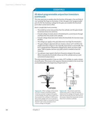 Experiment 11: A Modular Project


                                                                     Essentials

                                     All about programmable unijunction transistors
                                     (continued)
                                     This may cause you to wonder what the function of the gate is. You can think of
                                     it as “assisting” the finger on the button. In fact, the gate is the “programmable”
                                     part of a PUT. By choosing a voltage for the gate, you establish the threshold
                                     point when current starts to flow.
                                     Here’s a simple take-home summary:
                                       •	 The anode has to be more positive than the cathode, and the gate should
                                          be between those two extremes.
                                       •	 If anode voltage increases above a threshold point, current bursts through
                                          and flows from the anode to the cathode.
                                       •	 If anode voltage drops back down below the threshold, the transistor stops
                                          the flow.
                                       •	 The voltage you apply to the gate determines how high the threshold is.
                                       •	 The gate voltage is adjusted with two resistors, shown as R1 and R2 in the
                                          simple schematic in Figure 2-102. Typically, each resistor is around 20K. The
                                          PUT is protected from full positive voltage by R3, which can have a high
                                          value, 100K or greater, because very little current is needed to bias the
                                          transistor.
                                       •	 You add your input signal in the form of positive voltage at the anode.
                                          When it exceeds the threshold, it flows out of the cathode and can work
                                          some kind of output device.
                                     The only remaining question is how we make a PUT oscillate, to create a stream
                                     of on/off pulses. The answer is the capacitor that you included in the circuit that
                                     you breadboarded at the beginning of Experiment 11.


                                                             ANODE


                                                                                        R1          R3

                                                                                                              Input
                                          GATE                                                                signal

                                                                                        R2
                                                                                                     Output
                                                                                                     device



                                                             CATHODE
                                     Figure 2-101.  When voltage at the anode    Figure 2-102.  This simple schematic
                                     of a PUT crosses a threshold (deter-        shows how a PUT is used. R1 and R2
                                     mined by a preset voltage at the gate),     determine the voltage at the gate, which
                                     current breaks through and surges from      sets the threshold point for the input at
                                     the anode to the cathode. In this sense,    the anode. Above the threshold, current
                                     the anode voltage acts as if it presses a   flows from anode to cathode.
                                     button itself to open a connection inside
                                     the PUT, with some assistance from
                                     control voltage at the gate.




84                                 Chapter 2
 