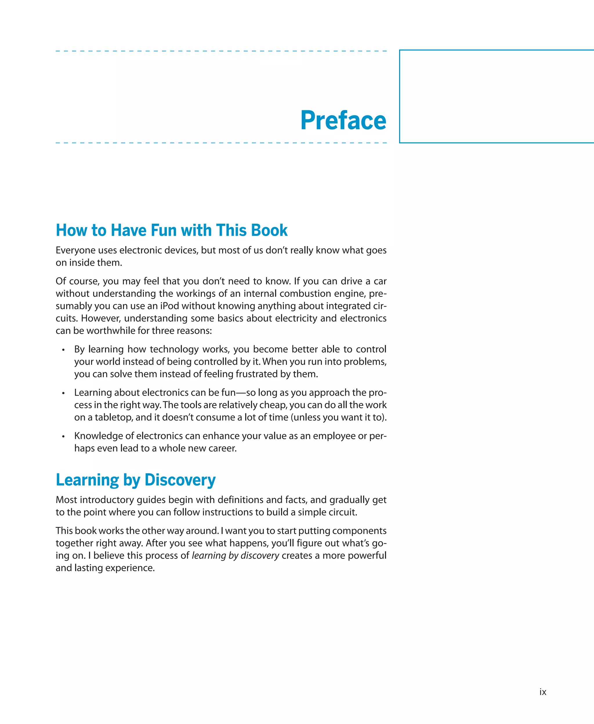 Preface



    How to Have Fun with This Book
    Everyone uses electronic devices, but most of us don’t really know what goes
    on inside them.
    Of course, you may feel that you don’t need to know. If you can drive a car
    without understanding the workings of an internal combustion engine, pre-
    sumably you can use an iPod without knowing anything about integrated cir-
    cuits. However, understanding some basics about electricity and electronics
    can be worthwhile for three reasons:
     •	 By learning how technology works, you become better able to control
        your world instead of being controlled by it. When you run into problems,
        you can solve them instead of feeling frustrated by them.
     •	 Learning about electronics can be fun—so long as you approach the pro-
        cess in the right way. The tools are relatively cheap, you can do all the work
        on a tabletop, and it doesn’t consume a lot of time (unless you want it to).
     •	 Knowledge of electronics can enhance your value as an employee or per-
        haps even lead to a whole new career.


    Learning by Discovery
    Most introductory guides begin with definitions and facts, and gradually get
    to the point where you can follow instructions to build a simple circuit.
    This book works the other way around. I want you to start putting components
    together right away. After you see what happens, you’ll figure out what’s go-
    ing on. I believe this process of learning by discovery creates a more powerful
    and lasting experience.




                                                                                         ix
 