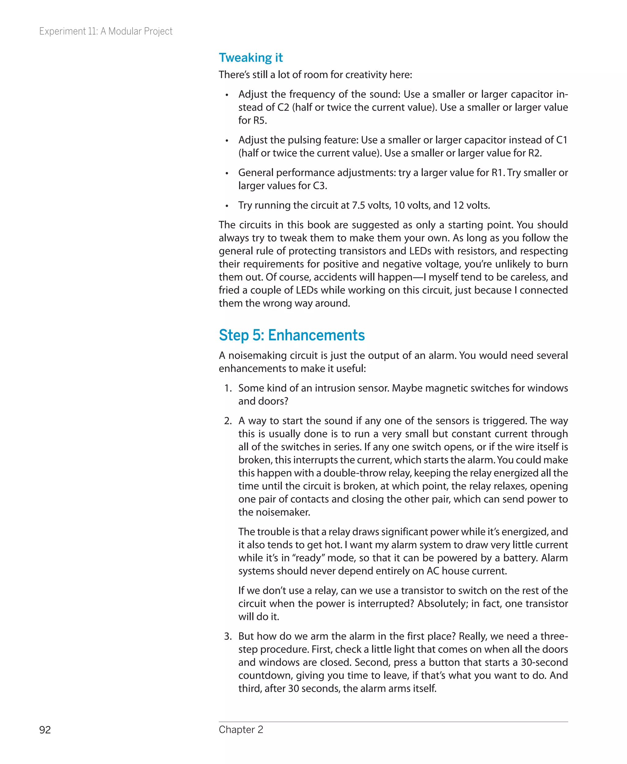Experiment 11: A Modular Project

                                   Tweaking it
                                   There’s still a lot of room for creativity here:
                                    •	 Adjust the frequency of the sound: Use a smaller or larger capacitor in-
                                       stead of C2 (half or twice the current value). Use a smaller or larger value
                                       for R5.
                                    •	 Adjust the pulsing feature: Use a smaller or larger capacitor instead of C1
                                       (half or twice the current value). Use a smaller or larger value for R2.
                                    •	 General performance adjustments: try a larger value for R1. Try smaller or
                                       larger values for C3.
                                    •	 Try running the circuit at 7.5 volts, 10 volts, and 12 volts.
                                   The circuits in this book are suggested as only a starting point. You should
                                   always try to tweak them to make them your own. As long as you follow the
                                   general rule of protecting transistors and LEDs with resistors, and respecting
                                   their requirements for positive and negative voltage, you’re unlikely to burn
                                   them out. Of course, accidents will happen—I myself tend to be careless, and
                                   fried a couple of LEDs while working on this circuit, just because I connected
                                   them the wrong way around.


                                   Step 5: Enhancements
                                   A noisemaking circuit is just the output of an alarm. You would need several
                                   enhancements to make it useful:
                                    1.	 Some kind of an intrusion sensor. Maybe magnetic switches for windows
                                        and doors?
                                    2.	 A way to start the sound if any one of the sensors is triggered. The way
                                        this is usually done is to run a very small but constant current through
                                        all of the switches in series. If any one switch opens, or if the wire itself is
                                        broken, this interrupts the current, which starts the alarm. You could make
                                        this happen with a double-throw relay, keeping the relay energized all the
                                        time until the circuit is broken, at which point, the relay relaxes, opening
                                        one pair of contacts and closing the other pair, which can send power to
                                        the noisemaker.
                                       The trouble is that a relay draws significant power while it’s energized, and
                                       it also tends to get hot. I want my alarm system to draw very little current
                                       while it’s in “ready” mode, so that it can be powered by a battery. Alarm
                                       systems should never depend entirely on AC house current.
                                       If we don’t use a relay, can we use a transistor to switch on the rest of the
                                       circuit when the power is interrupted? Absolutely; in fact, one transistor
                                       will do it.
                                    3.	 But how do we arm the alarm in the first place? Really, we need a three-
                                        step procedure. First, check a little light that comes on when all the doors
                                        and windows are closed. Second, press a button that starts a 30-second
                                        countdown, giving you time to leave, if that’s what you want to do. And
                                        third, after 30 seconds, the alarm arms itself.


92                                 Chapter 2
 