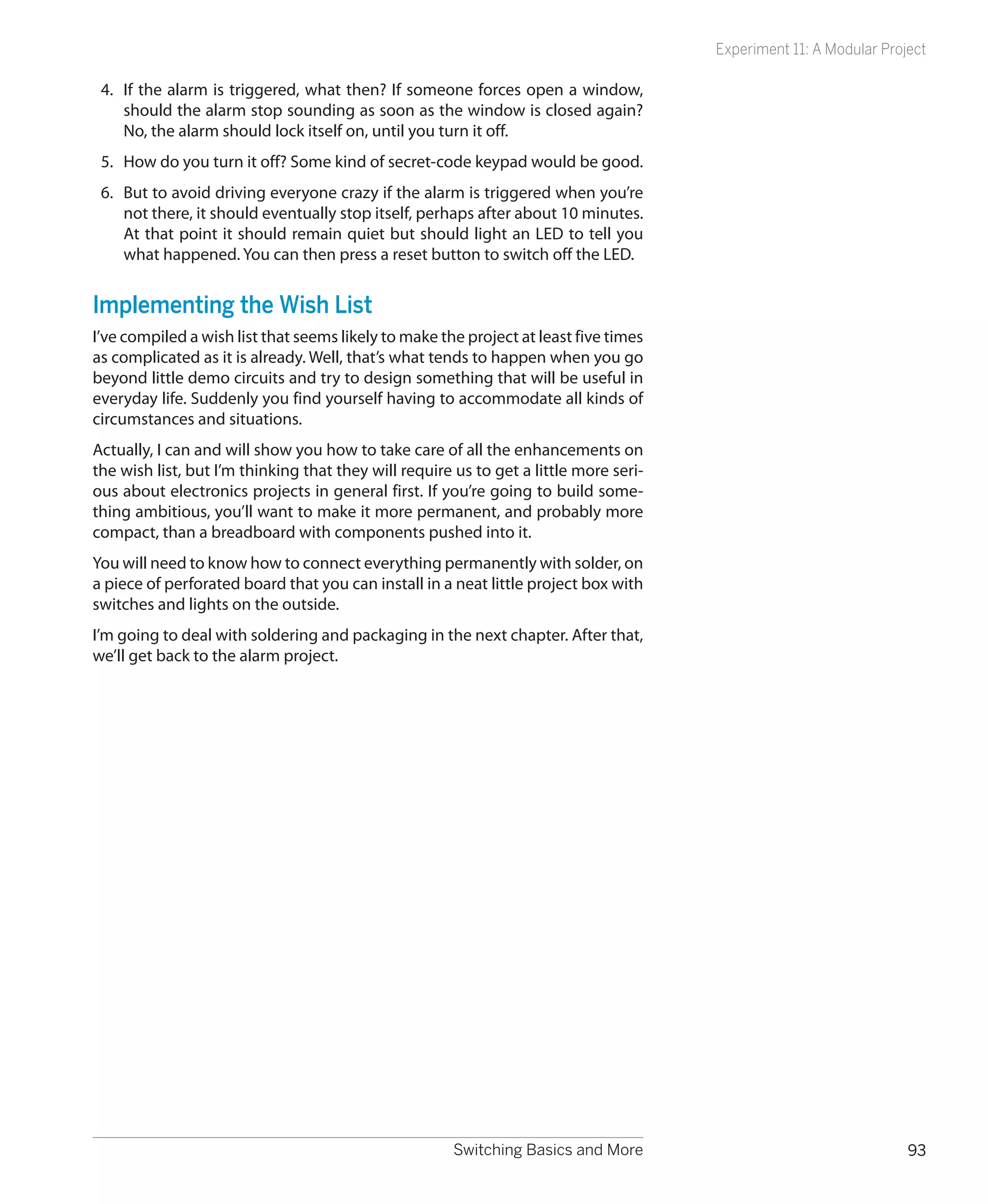 Experiment 11: A Modular Project

 4.	 If the alarm is triggered, what then? If someone forces open a window,
     should the alarm stop sounding as soon as the window is closed again?
     No, the alarm should lock itself on, until you turn it off.
 5.	 How do you turn it off? Some kind of secret-code keypad would be good.
 6.	 But to avoid driving everyone crazy if the alarm is triggered when you’re
     not there, it should eventually stop itself, perhaps after about 10 minutes.
     At that point it should remain quiet but should light an LED to tell you
     what happened. You can then press a reset button to switch off the LED.


Implementing the Wish List
I’ve compiled a wish list that seems likely to make the project at least five times
as complicated as it is already. Well, that’s what tends to happen when you go
beyond little demo circuits and try to design something that will be useful in
everyday life. Suddenly you find yourself having to accommodate all kinds of
circumstances and situations.
Actually, I can and will show you how to take care of all the enhancements on
the wish list, but I’m thinking that they will require us to get a little more seri-
ous about electronics projects in general first. If you’re going to build some-
thing ambitious, you’ll want to make it more permanent, and probably more
compact, than a breadboard with components pushed into it.
You will need to know how to connect everything permanently with solder, on
a piece of perforated board that you can install in a neat little project box with
switches and lights on the outside.
I’m going to deal with soldering and packaging in the next chapter. After that,
we’ll get back to the alarm project.




                                                       Switching Basics and More                                    93
 